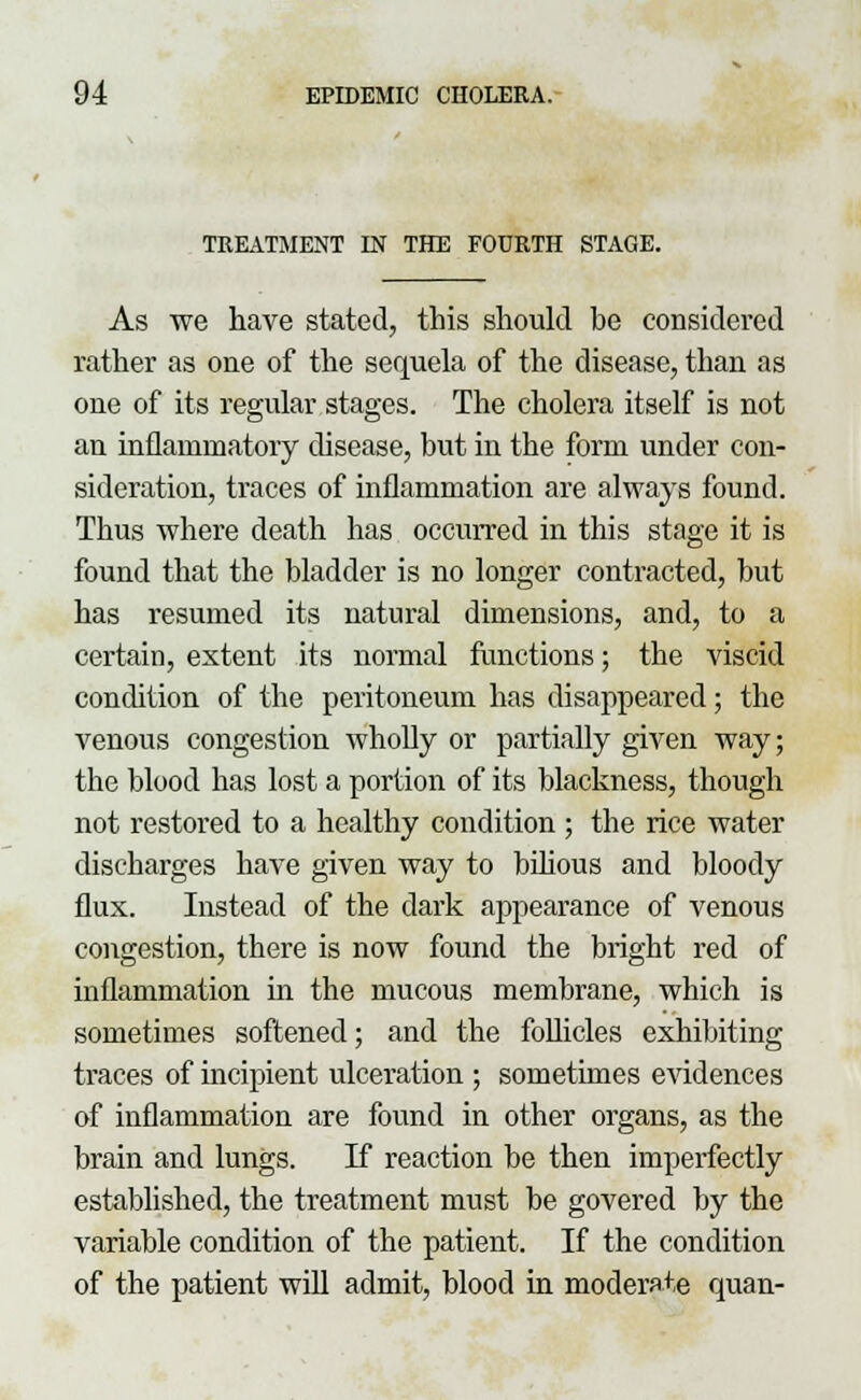 TREATMENT IN THE FOURTH STAGE. As we have stated, this should be considered rather as one of the sequela of the disease, than as one of its regular stages. The cholera itself is not an inflammatory disease, but in the form under con- sideration, traces of inflammation are always found. Thus where death has occurred in this stage it is found that the bladder is no longer contracted, but has resumed its natural dimensions, and, to a certain, extent its normal functions; the viscid condition of the peritoneum has disappeared; the venous congestion wholly or partially given way; the blood has lost a portion of its blackness, though not restored to a healthy condition ; the rice water discharges have given way to bilious and bloody flux. Instead of the dark appearance of venous congestion, there is now found the bright red of inflammation in the mucous membrane, which is sometimes softened; and the follicles exhibiting traces of incipient ulceration ; sometimes evidences of inflammation are found in other organs, as the brain and lungs. If reaction be then imperfectly established, the treatment must be govered by the variable condition of the patient. If the condition of the patient will admit, blood in moderate quan-