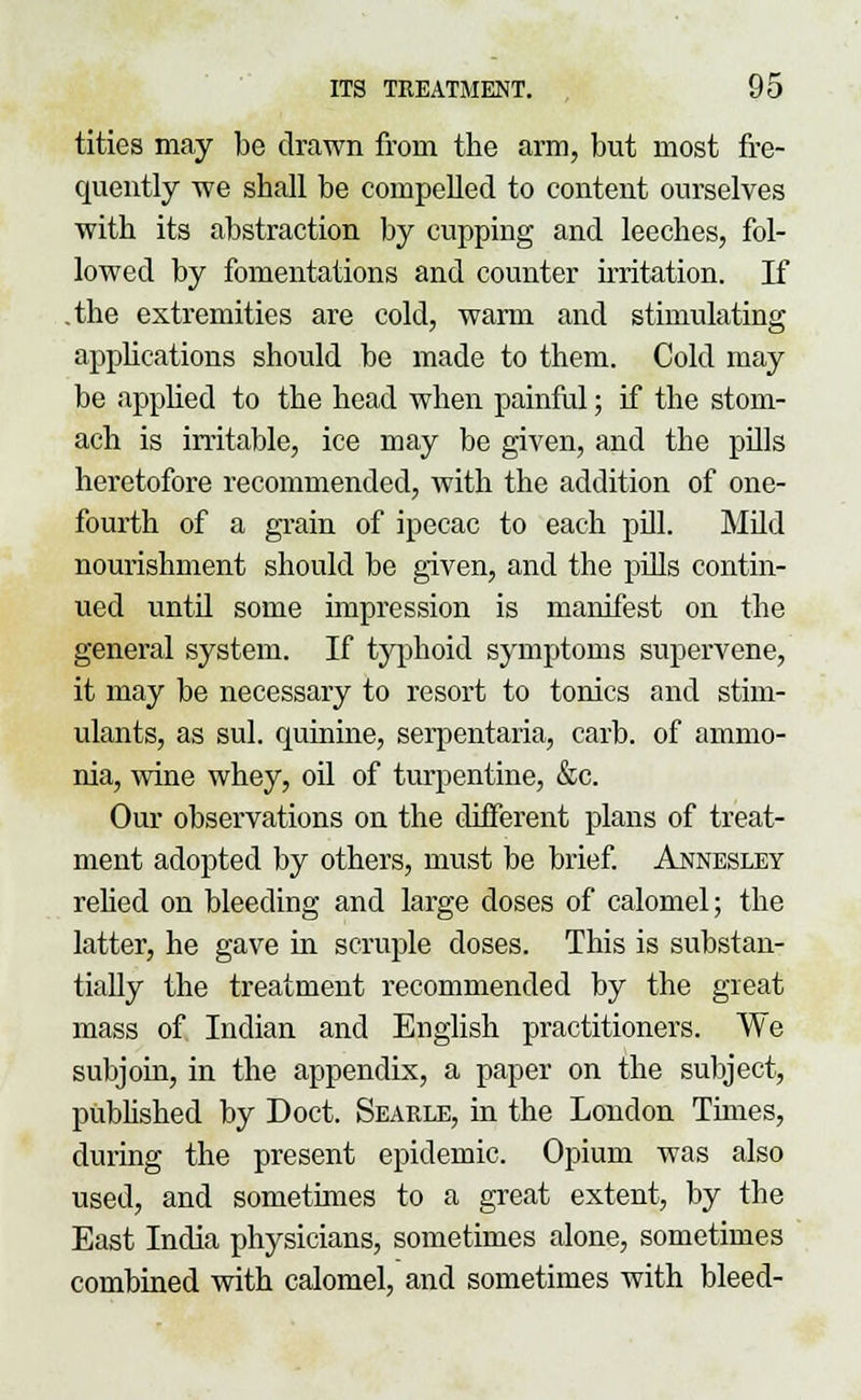 tities may be drawn from the arm, but most fre- quently we shall be compelled to content ourselves with its abstraction by cupping and leeches, fol- lowed by fomentations and counter irritation. If .the extremities are cold, warm and stimulating applications should be made to them. Cold may be applied to the head when painful; if the stom- ach is irritable, ice may be given, and the pills heretofore recommended, with the addition of one- fourth of a grain of ipecac to each pill. Mild nourishment should be given, and the pills contin- ued until some impression is manifest on the general system. If typhoid symptoms supervene, it may be necessary to resort to tonics and stim- ulants, as sul. quinine, serpentaria, carb. of ammo- nia, wine whey, oil of turpentine, &c. Our observations on the different plans of treat- ment adopted by others, must be brief. Annesley relied on bleeding and large doses of calomel; the latter, he gave in scruple doses. This is substan- tially the treatment recommended by the great mass of Indian and English practitioners. We subjoin, in the appendix, a paper on the subject, published by Doct. Searle, in the London Times, during the present epidemic. Opium was also used, and sometimes to a great extent, by the East India physicians, sometimes alone, sometimes combined with calomel, and sometimes with bleed-