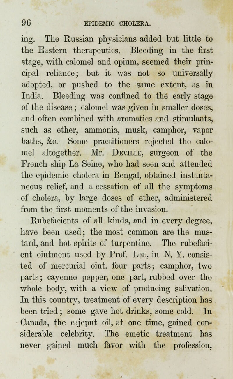 ing. The Russian physicians added but little to the Eastern therapeutics. Bleeding in the first stage, with calomel and opium, seemed their prin- cipal reliance; but it was not so universally- adopted, or pushed to the same extent, as in India. Bleeding was confined to the early stage of the disease ; calomel was given in smaller doses, and often combined with aromatics and stimulants, such as ether, ammonia, musk, camphor, vapor baths, &c. Some practitioners rejected the calo- mel altogether. Mr. Deville, surgeon of the French ship La Seine, who had seen and attended the epidemic cholera in Bengal, obtained instanta- neous relief, and a cessation of all the symptoms of cholera, by large doses of ether, administered from the first moments of the invasion. Rubefacients of all kinds, and in every degree, have been used; the most common are the mus- tard, and hot spirits of turpentine. The rubefaci- ent ointment used by Prof. Lee, in N. Y. consis- ted of mercurial oint. four parts; camphor, two parts; cayenne pepper, one part, rubbed over the whole body, with a view of producing sahvation. In this country, treatment of every description has been tried; some gave hot drinks, some cold. In Canada, the cajeput oil, at one time, gained con- siderable celebrity. The emetic treatment has never gained much favor with the profession,