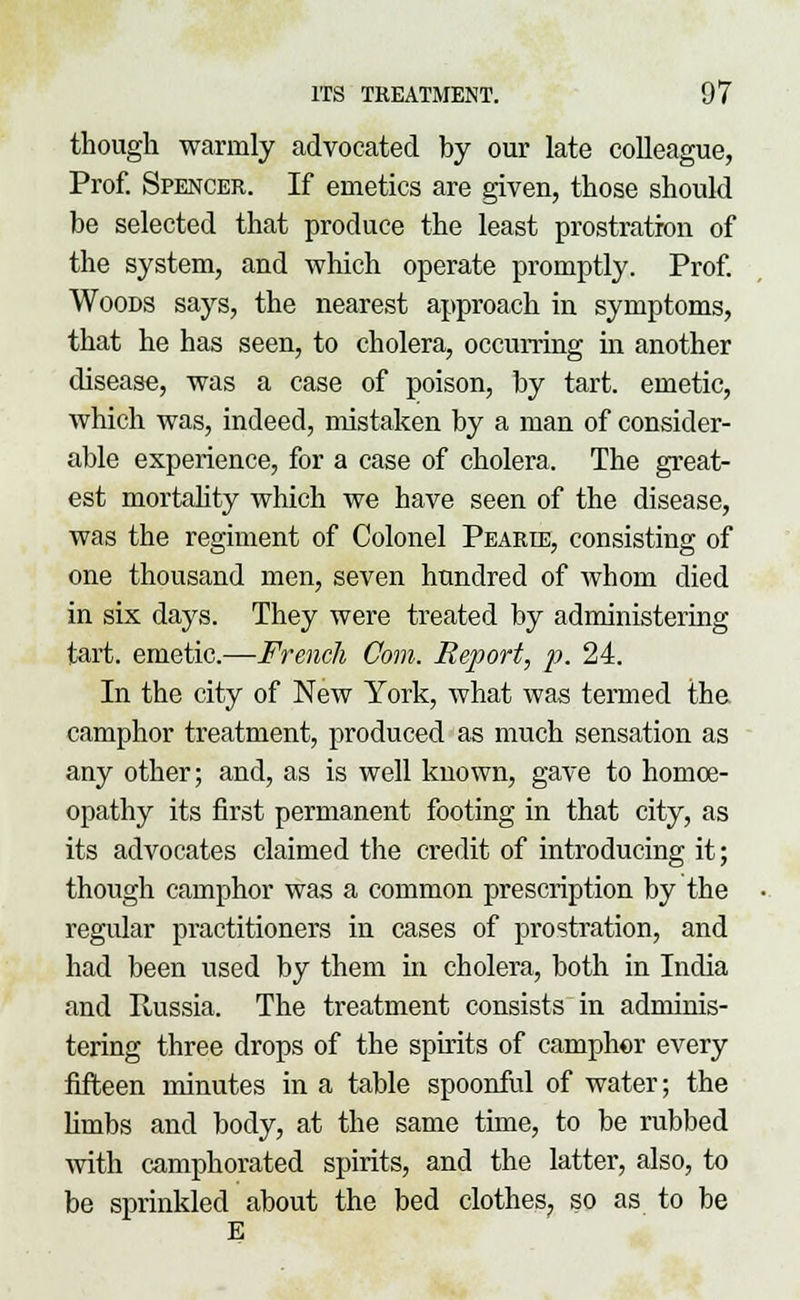 though warmly advocated by our late colleague, Prof. Spencer. If emetics are given, those should be selected that produce the least prostration of the system, and which operate promptly. Prof. Woods says, the nearest approach in symptoms, that he has seen, to cholera, occurring in another disease, was a case of poison, by tart, emetic, which was, indeed, mistaken by a man of consider- able experience, for a case of cholera. The great- est mortality which we have seen of the disease, was the regiment of Colonel Pearie, consisting of one thousand men, seven hundred of whom died in six days. They were treated by administering tart, emetic.—French Com. Report, p. 24. In the city of New York, what was termed the camphor treatment, produced as much sensation as any other; and, as is well known, gave to homoe- opathy its first permanent footing in that city, as its advocates claimed the credit of introducing it; though camphor was a common prescription by the regular practitioners in cases of prostration, and had been used by them in cholera, both in India and Russia. The treatment consists in adminis- tering three drops of the spirits of camphor every fifteen minutes in a table spoonful of water; the hmbs and body, at the same time, to be rubbed with camphorated spirits, and the latter, also, to be sprinkled about the bed clothes, so as to be E