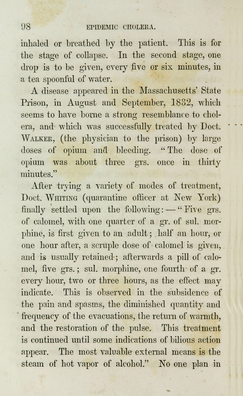 inhaled or breathed by the patient. This is for the stage of collapse. In the second stage, one drop is to be given, every five or six minutes, in a tea spoonful of water. A disease appeared in the Massachusetts' State Prison, in August and September, 1832, which seems to have borne a strong resemblance to chol- era, and which was successfully treated by Doct. Walker, (the physician to the prison) by large doses of opium and bleeding.  The dose of opium was about three grs. once in thirty minutes. After trying a variety of modes of treatment, Doct. Whiting (quarantine officer at New York) finally settled upon the following: — Five grs. of calomel, with one quarter of a gr. of sul. mor- phine, is first given to an adult; half an hour, or one hour after, a scruple dose of calomel is given, and is usually retained-; afterwards a pill of calo- mel, five grs.; sul. morphine, one fourth of a gr. every hour, two or three hours, as the effect may indicate. This is observed in the subsidence of the pain and spasms, the diminished quantity and frequency of the evacuations, the return of warmth, and the restoration of the pulse. This treatment is continued until some indications of bilious action appear. The most valuable external means is the steam of hot vapor of alcohol. No one plan in