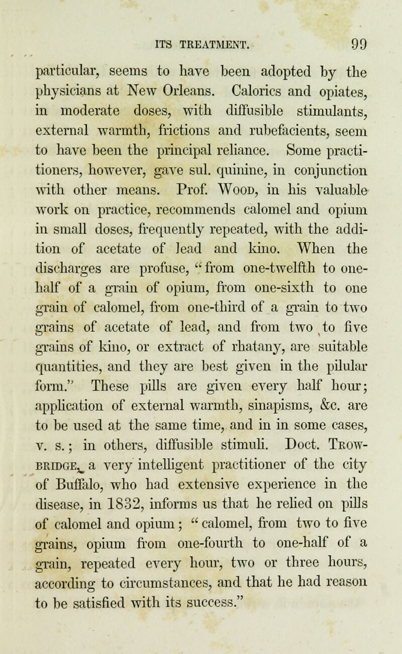 particular, seems to have been adopted by the physicians at New Orleans. Calorics and opiates, in moderate doses, with diffusible stimulants, external warmth, frictions and rubefacients, seem to have been the principal reliance. Some practi- tioners, however, gave sul. quinine, in conjunction with other means. Prof. Wood, in his valuable work on practice, recommends calomel and opium in small doses, frequently repeated, with the addi- tion of acetate of lead and kino. When the discharges are profuse,  from one-twelfth to one- half of a grain of opium, from one-sixth to one grain of calomel, from one-third of a grain to two grains of acetate of lead, and from two to five grains of kino, or extract of rhatany, are suitable quantities, and they are best given in the pilular form. These pills are given every half hour; application of external warmth, sinapisms, &c. are to be used at the same time, and in in some cases, v. s.; in others, diffusible stimuli. Doct. Trow- bridge,, a very intelligent practitioner of the city of Buffalo, who had extensive experience in the disease, in 1832, informs us that he relied on pills of calomel and opium;  calomel, from two to live grains, opium from one-fourth to one-half of a grain, repeated every hour, two or three hours, according to circumstances, and that he had reason to be satisfied with its success.