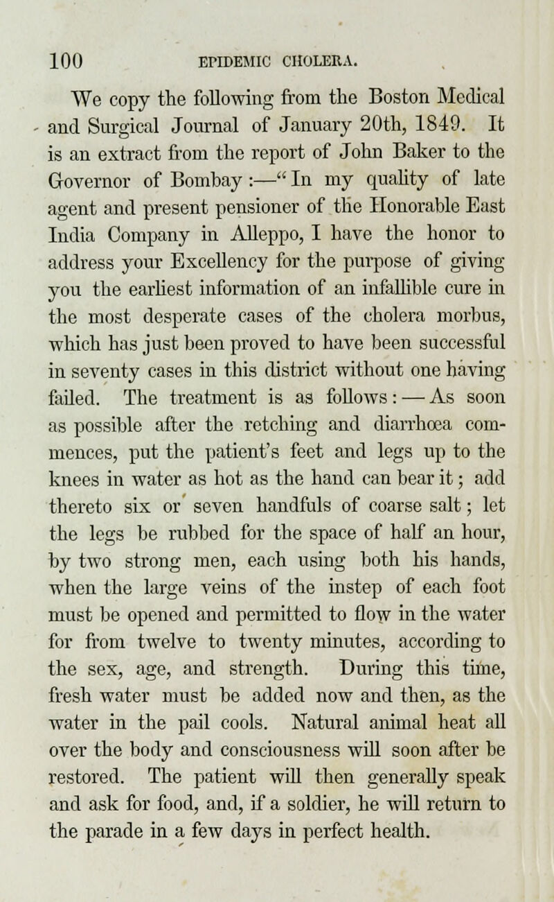 We copy the following from the Boston Medical and Surgical Journal of January 20th, 1849. It is an extract from the report of John Baker to the Governor of Bombay :— In my quality of late agent and present pensioner of the Honorable East India Company in Alleppo, I have the honor to address your Excellency for the purpose of giving you the earliest information of an infallible cure in the most desperate cases of the cholera morbus, which has just been proved to have been successful in seventy cases in this district without one having failed. The treatment is as Mows: — As soon as possible after the retching and diarrhoea com- mences, put the patient's feet and legs up to the knees in water as hot as the hand can bear it; add thereto six or seven handfuls of coarse salt; let the legs be rubbed for the space of half an hour, by two strong men, each using both his hands, when the large veins of the instep of each foot must be opened and permitted to flow in the water for from twelve to twenty minutes, according to the sex, age, and strength. During this time, fresh water must be added now and then, as the water in the pail cools. Natural animal heat all over the body and consciousness will soon after be restored. The patient will then generally speak and ask for food, and, if a soldier, he will return to the parade in a few days in perfect health.