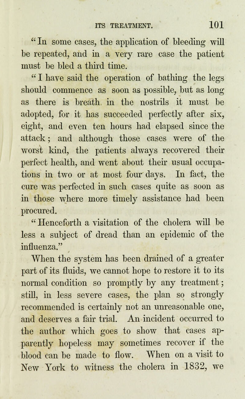  In some cases, the application of bleeding will be repeated, and in a very rare case the patient must be bled a third time.  I have said the operation of bathing the legs should commence as soon as possible, but as long as there is breath in the nostrils it must be adopted, for it has succeeded perfectly after six, eight, and even ten hours had elapsed since the attack; and although those cases were of the worst kind, the patients always recovered their perfect health, and went about their usual occupa- tions in two or at most four days. In fact, the cure was perfected in such cases quite as soon as in those where more timely assistance had been procui'ed.  Henceforth a visitation of the cholera will be less a subject of dread than an epidemic of the influenza. When the system has been drained of a greater part of its fluids, we cannot hope to restore it to its normal condition so promptly by any treatment; still, in less severe cases, the plan so strongly recommended is certainly not an unreasonable one, and deserves a fair trial. An incident occurred to the author which goes to show that cases ap- parently hopeless may sometimes recover if the blood can be made to flow. When on a visit to New York to witness the cholera in 1832, we