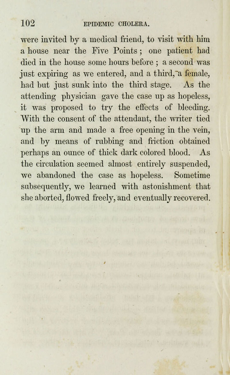 were invited by a medical friend, to visit with him a house near the Five Points; one patient had died in the house some hours before ; a second was just expiring as we entered, and a third,a female, had but just sunk into the third stage. As the attending physician gave the case up as hopeless, it was proposed to try the effects of bleeding. With the consent of the attendant, the writer tied up the arm and made a free opening in the vein, and by means of rubbing and friction obtained perhaps an ounce of thick dark colored blood. As the circulation seemed almost entirely suspended, we abandoned the case as hopeless. Sometime subsequently, we learned with astonishment that she aborted, flowed freely, and eventually recovered.