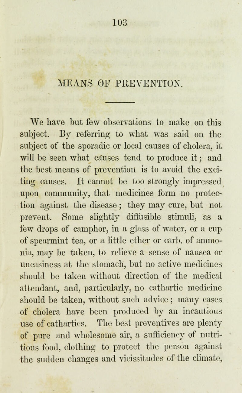 MEANS OF PREVENTION. We have but few observations to make on this subject. By referring to what was said on the subject of the sporadic or local causes of cholera, it will be seen what causes tend to produce it; and the best means of prevention is to avoid the exci- ting causes. It cannot be too strongly impressed upon community, that medicines form no protec- tion against the disease; they may cure, but not prevent. Some slightly diffusible stimuli, as a few drops of camphor, in a glass of water, or a cup of spearmint tea, or a little ether or carb. of ammo- nia, may be taken, to relieve a sense of nausea or uneasiness at the stomach, but no active medicines should be taken without direction of the medical attendant, and, particularly, no cathartic medicine should be taken, without such advice; many cases of cholera have been produced by an incautious use of cathartics. The best preventives are plenty of pure and wholesome air, a sufficiency of nutri- tious food, clothing to protect the person against the sudden changes and vicissitudes of the climate.