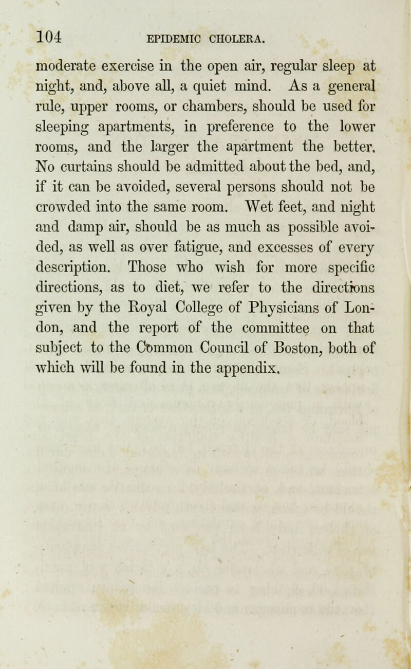 moderate exercise in the open air, regular sleep at night, and, above all, a quiet mind. As a general rule, upper rooms, or chambers, should be used for sleeping apartments, in preference to the lower rooms, and the larger the apartment the better. No curtains should be admitted about the bed, and, if it can be avoided, several persons should not be crowded into the same room. Wet feet, and night and damp air, should be as much as possible avoi- ded, as well as over fatigue, and excesses of every description. Those who wish for more specific directions, as to diet, we refer to the directions given by the Royal College of Physicians of Lon- don, and the report of the committee on that subject to the Common Council of Boston, both of which will be found in the appendix.