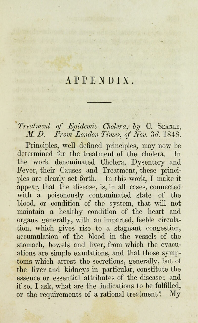 APPENDIX. Treatment of Epidemic Cholera, by C. Searle, M. D. From London Times, of Nov. M. 1848. Principles, well defined principles, may now be determined for the treatment of the cholera. In the work denominated Cholera, Dysentery and Fever, their Causes and Treatment, these princi- ples are clearly set forth. In this work, I make it appear, that the disease, is, in all cases, connected with a poisonously contaminated state of the blood, or condition of the system, that will not maintain a healthy condition of the heart and organs generally, with an imparted, feeble circula- tion, which gives rise to a stagnant congestion, accumulation of the blood in the vessels of the stomach, bowels and liver, from which the evacu- ations are simple exudations, and that those symp- toms which arrest the secretions, generally, but of the liver and kidneys in particular, constitute the essence or essential attributes of the disease; and if so, I ask, what are the indications to be fulfilled, or the requirements of a rational treatment? My