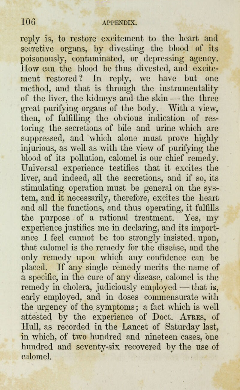 reply is, to restore excitement to the heart and secretive organs, by divesting the blood of its poisonously, contaminated, or depressing agency. How can the blood be thus divested, and excite- ment restored? In reply, we have but one method, and that is through the instrumentality of the liver, the kidneys and the skin — the three great purifying organs of the body. With a view, then, of fulfilling the obvious indication of res- toring the secretions of bile and urine which are suppressed, and which alone must prove highly injurious, as well as with the view of purifying the blood of its pollution, calomel is our chief remedy. Universal experience testifies that it excites the liver, and indeed, all the secretions, and if so, its stimulating operation must be general on the sys- tem, and it necessarily, therefore, excites the heart and all the functions, and thus operating, it fulfills the purpose of a rational treatment. Yes, my experience justifies me in declaring, and its import- ance I feel canuot be too strongly insisted. upon, that calomel is the remedy for the disease, and the only remedy upon which any confidence can be placed. If any single remedy merits the name of a specific, in the cure of any disease, calomel is the remedy in cholera, judiciously employed — that is, early employed, and in doses commensurate with the urgency of the symptoms; a fact which is well attested by the experience of Doct. Aykes, of Hull, as recorded in the Lancet of Saturday last, in which, of two hundred and nineteen cases, one hundred and seventy-six recovered by the use of calomel.