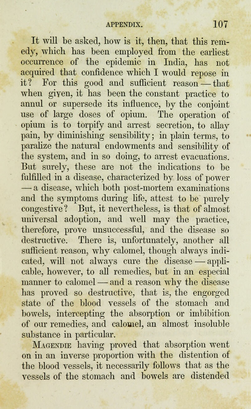 It will be asked, how is it, then, that this rem- edy, which has been employed from the earliest occurrence of the epidemic in India, has not acquired that confidence which I would repose in it? For this good and sufficient reason — that when given, it has been the constant practice to annul or supersede its influence, by the conjoint use of large doses of opium. The operation of opium is to torpify and arrest secretion, to allay pain, by diminishing sensibility; in plain terms, to paralize the natural endowments and sensibility of the system, and in so doing, to arrest evacuations. But surely, these are not the indications to be fulfilled in a disease, characterized by loss of power — a disease, which both post-mortem examinations and the symptoms during life, attest to be purely congestive ? But, it nevertheless, is that of almost universal adoption, and well may the practice, therefore, prove unsuccessful, and the disease so destructive. There is, unfortunately, another all sufficient reason, why calomel, though always indi- cated, will not always cure the disease —■ appli- cable, however, to all remedies, but in an especial manner to calomel — and a reason why the disease has proved so destructive, that is, the engorged state of the blood vessels of the stomach and bowels, intercepting the absorption or imbibition of our remedies, and calomel, an almost insoluble substance in particular. Magendie having proved that absorption went on in an inverse proportion with the distention of the blood vessels, it necessarily follows that as the vessels of the stomach and bowels are distended