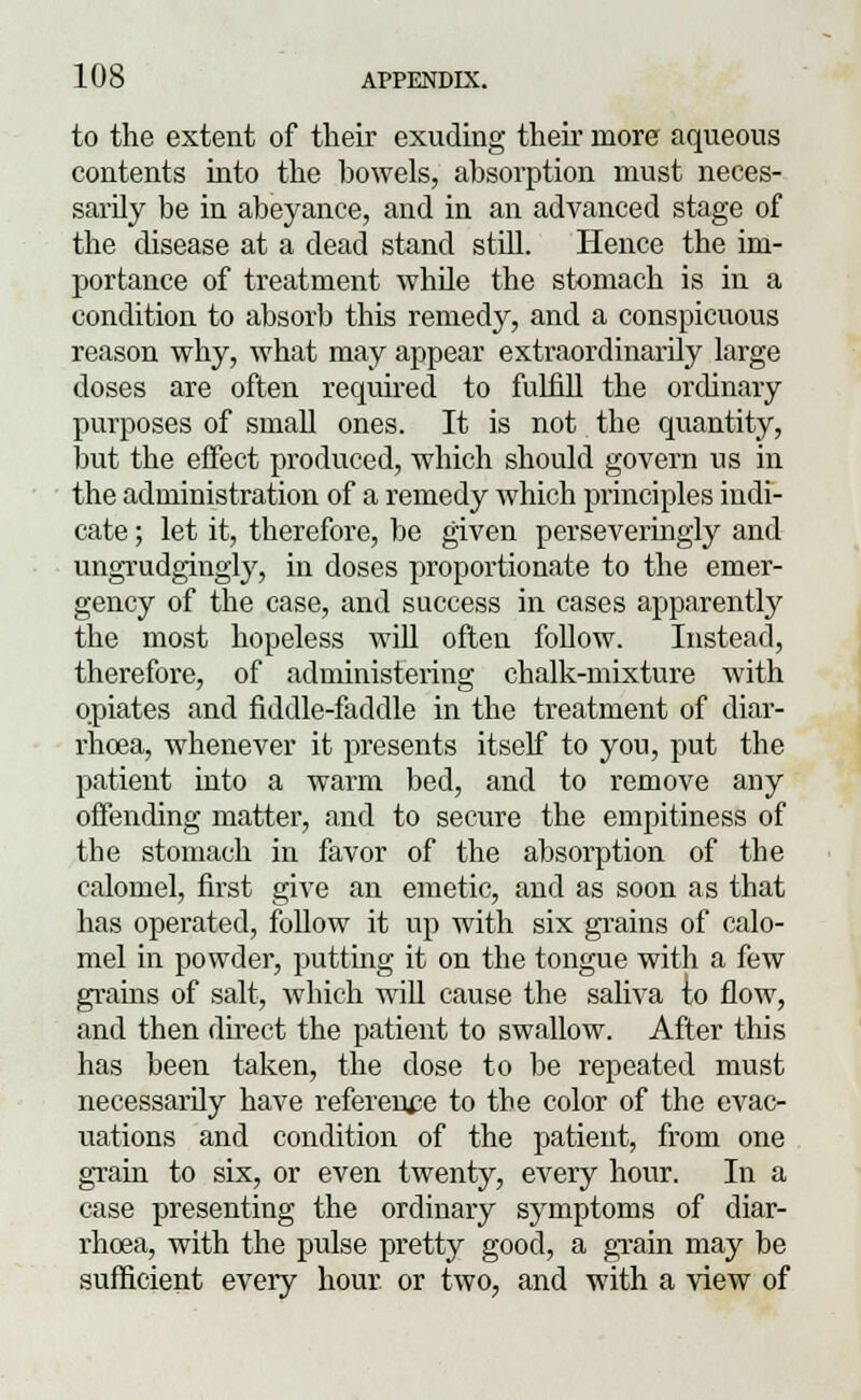 to the extent of their exuding their more aqueous contents into the bowels, absorption must neces- sarily be in abeyance, and in an advanced stage of the disease at a dead stand still. Hence the im- portance of treatment while the stomach is in a condition to absorb this remedy, and a conspicuous reason why, what may appear extraordinarily large doses are often required to fulfill the ordinary purposes of small ones. It is not the quantity, but the effect produced, which should govern us in the administration of a remedy which principles indi- cate ; let it, therefore, be given perseveringly and ungrudgingly, in doses proportionate to the emer- gency of the case, and success in cases apparently the most hopeless will often follow. Instead, therefore, of administering chalk-mixture with opiates and fiddle-faddle in the treatment of diar- rhoea, whenever it presents itself to you, put the patient into a warm bed, and to remove any offending matter, and to secure the empitiness of the stomach in favor of the absorption of the calomel, first give an emetic, and as soon as that has operated, follow it up with six grains of calo- mel in powder, putting it on the tongue with a few grains of salt, which will cause the saliva to flow, and then direct the patient to swallow. After this has been taken, the dose to be repeated must necessarily have reference to the color of the evac- uations and condition of the patient, from one grain to six, or even twenty, every hour. In a case presenting the ordinary symptoms of diar- rhoea, with the pulse pretty good, a grain may be sufficient every hour or two, and with a view of