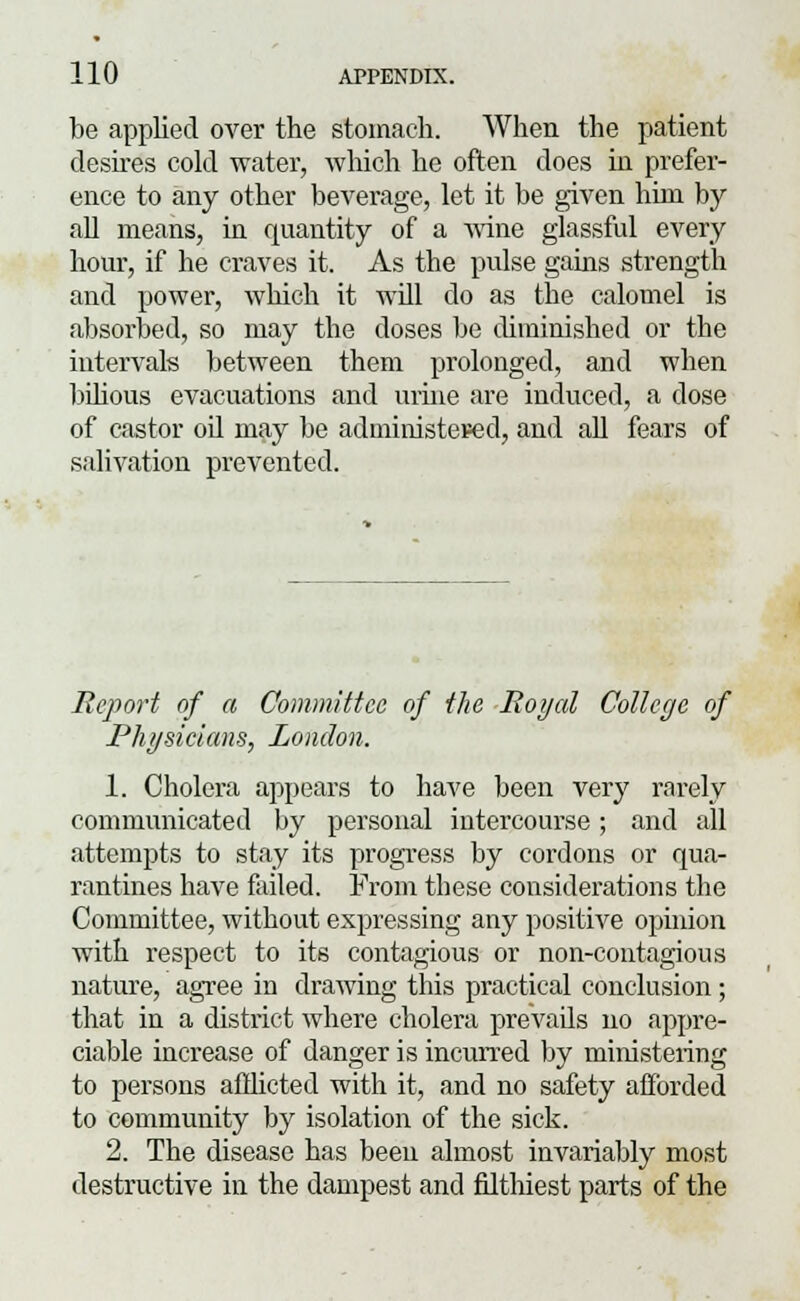 be applied over the stomach. When the patient desires cold water, which he often does in prefer- ence to any other beverage, let it be given him by all means, in quantity of a wine glassful every hour, if he craves it. As the pulse gains strength and power, which it will do as the calomel is absorbed, so may the doses be diminished or the intervals between them prolonged, and when bilious evacuations and urine are induced, a dose of castor oil may be administered, and all fears of salivation prevented. Report of a Committee of the Royal College of Physicians, London. 1. Cholera appears to have been very rarely communicated by personal intercourse; and all attempts to stay its progress by cordons or qua- rantines have failed. From these considerations the Committee, without expressing any positive opinion with respect to its contagious or non-contagious nature, agree in drawing this practical conclusion; that in a district where cholera prevads no appre- ciable increase of danger is incurred by ministering to persons afflicted with it, and no safety afforded to community by isolation of the sick. 2. The disease has been almost invariably most destructive in the dampest and filthiest parts of the