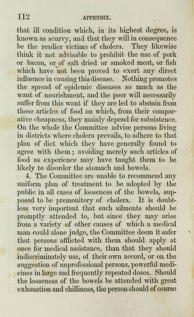 that ill condition which, in its highest degree, is known as scurvy, and that they will in consequence be the readier victims of cholera. They likewise think it not advisable to prohibit the use of pork or bacon, or of salt dried or smoked meat, or fish which have not been proved to exert any direct influence in causing this disease. Nothing promotes the spread of epidemic diseases so much as the want of nourishment, and the poor will necessarily suffer from this want if they are led to abstain from those articles of food on which, from their compar- ative cheapness, they mainly depend for subsistence. On the whole the Committee advise persons living in districts where cholera prevails, to adhere to that plan of diet which they have generally found to agree with them ; avoiding merely such articles of food as experience may have taught them to be likely to disorder the stomach and bowels. 4. The Committee are unable to recommend any uniform plan of treatment to be adopted by the public in all cases of looseness of the bowels, sup- posed to be premonitory of cholera. It is doubt- less very important that such ailments should be promptly attended to, but since they may arise from a variety of other causes of which a medical man could alone judge, the Committee deem it safer that persons afflicted with them should apply at once for medical assistance, than that they should indiscriminately use, of their own accord, or on the suggestion of unprofessional persons, powerful medi- cines in large and frequently repeated doses. Should the looseness of the bowels be attended with great exhaustion and chilliness, the person should of course