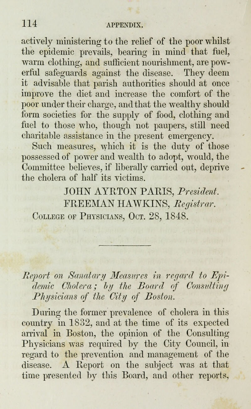 actively ministering to the relief of the poor whilst the epidemic prevails, bearing in mind that fuel, warm clothing, and sufficient nourishment, are pow- erful safeguards against the disease. They deem it advisable that parish authorities should at once improve the diet and increase the comfort of the poor under their charge, and that the wealthy should form societies for the supply of food, clothing and fuel to those who, though not paupers, still need charitable assistance in the present emergency. Such measures, which it is the duty of those possessed of power and wealth to adopt, would, the Committee believes, if liberally carried out, deprive the cholera of half its victims. JOHN AYRTON PARIS, President. FREEMAN HAWKINS, Registrar. College of Physicians, Oct. 28, 1848. Report on Sanatary Measures in regard to Epi- demic Cholera; by the Board of Consulting Physicians of the City of Boston. During the former prevalence of cholera in this country in 1832, and at the time of its expected arrival in Boston, the opinion of the Consulting Physicians was required by the City Council, in regard to the prevention and management of the disease. A Report on the subject was at that time presented by this Board, and other reports,