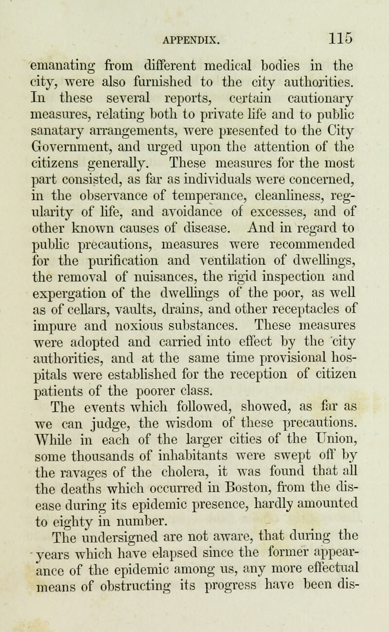 emanating from different medical bodies in the city, were also furnished to the city authorities. In these several reports, certain cautionary measures, relating both to private life and to public sanatary arrangements, were presented to the City Government, and urged upon the attention of the citizens generally. These measures for the most part consisted, as far as individuals were concerned, in the observance of temperance, cleanliness, reg- ularity of life, and avoidance of excesses, and of other known causes of disease. And in regard to public precautions, measures were recommended for the purification and ventilation of dwellings, the removal of nuisances, the rigid inspection and expergation of the dwellings of the poor, as well as of cellars, vaults, drains, and other receptacles of impure and noxious substances. These measures were adopted and carried into effect by the city authorities, and at the same time provisional hos- pitals were established for the reception of citizen patients of the poorer class. The events which followed, showed, as far as we can judge, the wisdom of these precautions. While in each of the larger cities of the Union, some thousands of inhabitants were swept off by the ravages of the cholera, it was found that all the deaths which occurred in Boston, from the dis- ease during its epidemic presence, hardly amounted to eighty in number. The undersigned are not aware, that during the - years which have elapsed since the former appear- ance of the epidemic among us, any more effectual means of obstructing its progress have been dis-