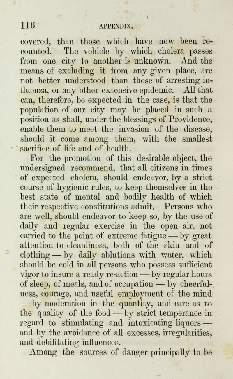 covered, than those Avhich have now been re- counted. The vehicle by which cholera passes from one city to another is unknown. And the means of excluding it from any given place, are not better understood than those of arresting in- fluenza, or any other extensive epidemic. All that can, therefore, be expected in the case, is that the population of our city may be placed in such a position as shall, under the blessings of Providence, enable them to meet the invasion of the disease, should it come among them, with the smallest sacrifice of life and of health. For the promotion of this desirable object, the undersigned recommend, that all citizens in times of expected cholera, should endeavor, by a strict course of hygienic rules, to keep themselves in the best state of mental and bodily health of which their respective constitutions admit. Persons who are well, should endeavor to keep so, by the use of daily and regular exercise in the open air, not carried to the point of extreme fatigue —■ by great attention to cleanliness, both of the skin and of clothing — by daily ablutions with water, which shoidd be cold in all persons who possess sufficient vigor to insure a ready re-action — by regular hours of sleep, of meals, and of occupation — by cheerful- ness, courage, and useful employment of the mind — by moderation in the quantity, and care as to the quality of the food — by strict temperance in regard to stimulating and intoxicating liquors — and by the avoidance of all excesses, irregularities, and debilitating influences. Among the sources of danger principally to be