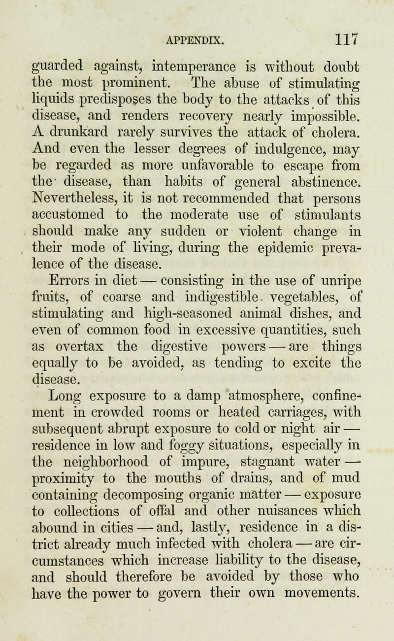 guarded against, intemperance is without doubt the most prominent. The abuse of stimulating liquids predisposes the body to the attacks of this disease, and renders recovery nearly impossible. A drunkard rarely survives the attack of cholera. And even the lesser degrees of indulgence, may be regarded as more unfavorable to escape from the' disease, than habits of general abstinence. Nevertheless, it is not recommended that persons accustomed to the moderate use of stimulants should make any sudden or violent change in their mode of living, during the epidemic preva- lence of the disease. Errors in diet — consisting in the use of unripe fruits, of coarse and indigestible, vegetables, of stimulating and high-seasoned animal dishes, and even of common food in excessive quantities, such as overtax the digestive powers — are things equally to be avoided, as tending to excite the disease. Long exposure to a damp atmosphere, confine- ment in crowded rooms or heated carriages, with subsequent abrupt exposure to cold or night ah — residence in low and foggy situations, especially in the neighborhood of impure, stagnant water —■ proximity to the mouths of drains, and of mud containing decomposing organic matter — exposure to collections of offal and other nuisances which abound in cities — and, lastly, residence in a dis- trict already much infected with cholera — are cir- cumstances which increase liabihty to the disease, and should therefore be avoided by those who have the power to govern their own movements.