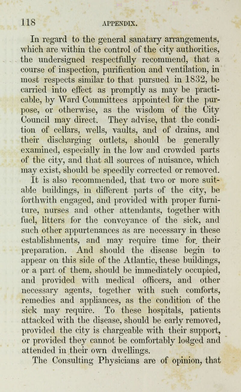 In regard to the general sanatary arrangements, which are within the control of the city authorities, the undersigned respectfully recommend, that a course of inspection, purification and ventilation, in most respects similar to that pursued in 1832, he carried into effect as promptly as may be practi- cable, by Ward Committees appointed for the pur- pose, or otherwise, as the wisdom of the City CouncU may direct. They advise, that the condi- tion of cellars, wells, vaults, and of drains, and their discharging outlets, should be generally examined, especially in the low and crowded parts of the city, and that all sources of nuisance, which may exist, should be speedily corrected or removed. It is also recommended, that two or more suit- able buildings, in different parts of the city, be forthwith engaged, and provided with proper furni- ture, nurses and other attendants, together with fuel, litters for the conveyance of the sick, and such other appurtenances as are necessary in these establishments, and may require time for. their preparation. And should the disease begin to appear on this side of the Atlantic, these buddings, or a part of them, should be immediately occupied, and provided with medical officers, and other necessary agents, together with such comforts, remedies and appliances, as the condition of the sick may require. To these hospitals, patients attacked with the disease, should be early removed, provided the city is chargeable with their support, or provided they cannot be comfortably lodged and attended in their own dwellings. The Consulting Physicians are of opinion, that