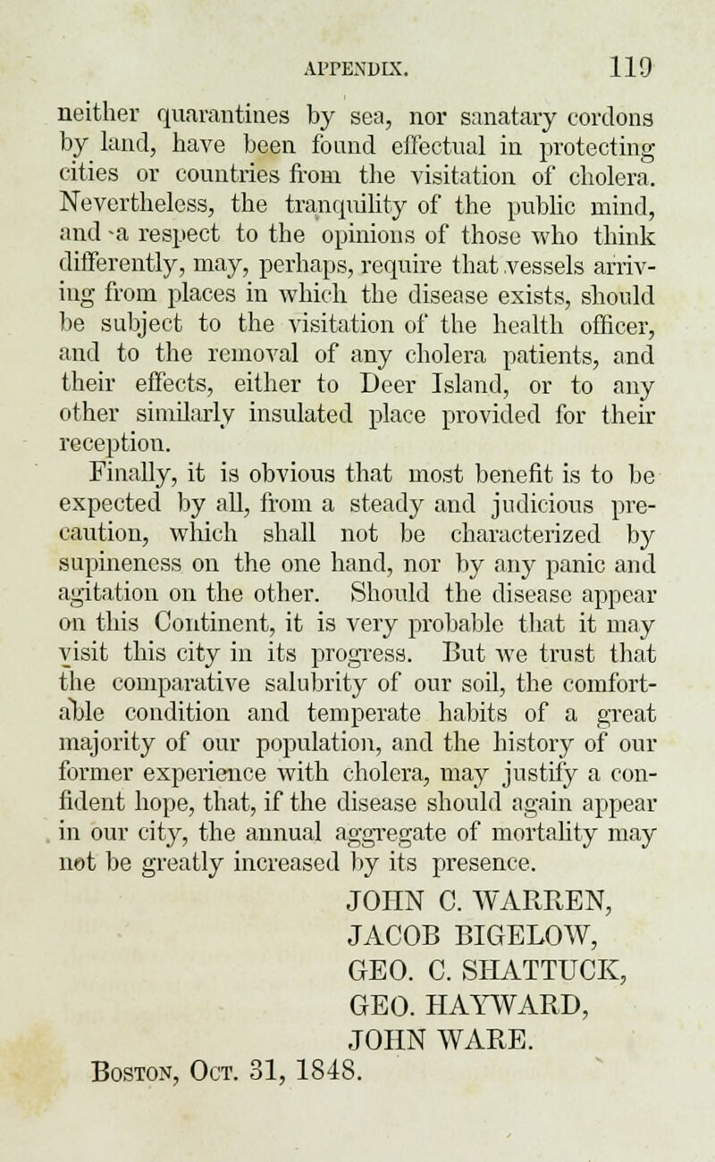 neither quarantines by sea, nor sanatary cordons by land, have been found effectual in protecting cities or countries from the visitation of cholera. Nevertheless, the tranquility of the public mind, and -a respect to the opinions of those who think differently, may, perhaps, require that vessels arriv- ing from places in which the disease exists, should be subject to the visitation of the health officer, and to the removal of any cholera patients, and their effects, either to Beer Island, or to any other similarly insulated place provided for their reception. Finally, it is obvious that most benefit is to be expected by all, from a steady and judicious pre- caution, which shall not be characterized by supineness on the one hand, nor by .any panic and agitation on the other. Should the disease appear on this Continent, it is very probable that it may visit this city in its progress. But we trust that the comparative salubrity of our soil, the comfort- able condition and temperate habits of a great majority of our population, and the history of our former experience with cholera, may justify a con- fident hope, that, if the disease should again appear in our city, the annual aggregate of mortality may net be greatly increased by its presence. JOHN C. WARREN, JACOB BIGELOW, GEO. C. SHATTUCK, GEO. HAYWARD, JOHN WARE. Boston, Oct. 31, 1848.