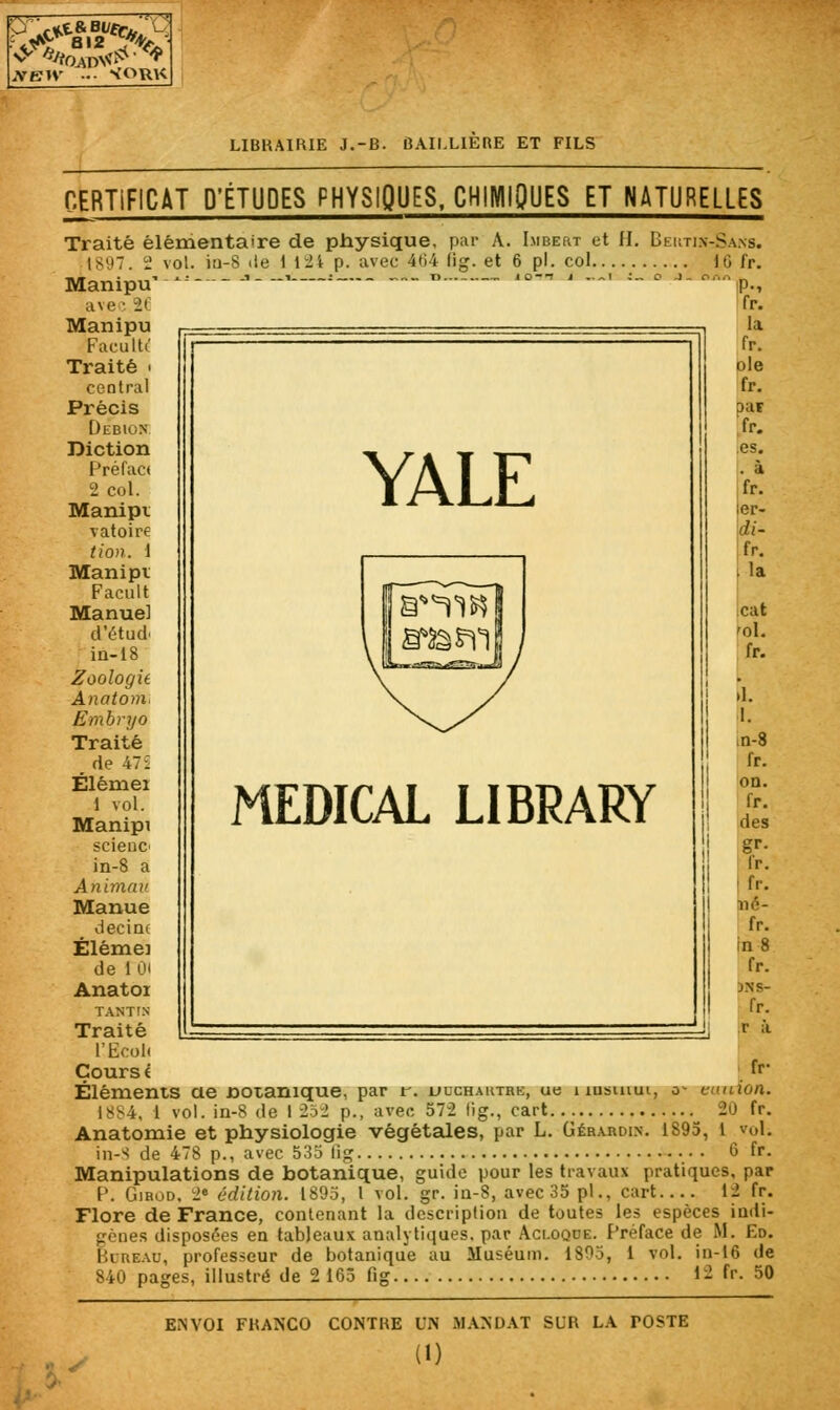 J»EIV - ^ORK LIBRAIRIE J.-B. ÛAII.LIERE ET FILS CERTIFICAT D'ÉTUDES PHYSIQUES, CHIMIQUES ET NATURELLES Traité élémentaire de physique, par A. Imbert et H. Beutjn-Sans. p. avec 464 fig. et 6 pi. col ID fr. fr- Éléments ae Botanique, par r. ucchaktrk, ub husuiui, o- euuion. [884, 1 vol. in-8 de I 25-2 p., avec 572 lig., cart 20 fr. Anatomie et physiologie végétales, par L. Gér.vrdix. 1895, 1 vol. in-S de 478 p., avec 535 fig 6 fr. Manipulations de botanique, guide pour les travaux pratiques, par P. Girod. 2e édition. 1895, l vol. gr. in-8, avec 35 pi., cart 12 fr. Flore de France, contenant la description de toutes les espèces indi- gènes disposées en tableaux analytiques, par Aci.oqde. Préface de M. Ed, Bureau, professeur de botanique au Muséum. 1805, ' 840 pages, illustré de 2 165 fig vol. in-16 de .. 12 fr. 50 ENVOI FRANCO CONTRE UN MANDAT SUR LA POSTE (D