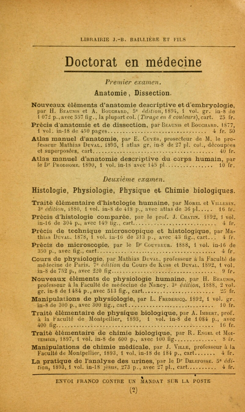 UHKA1KIE J.-B. BAILUEl'.E ET FILS Doctorat en médecine Premier examen. Anatomie, Dissection. Nouveaux éléments d'anatomie descriptive et d'embryologie, par 11. Beaunis et A. Bouchard, 5e édition, 1804, 1 vol. gr. in-8 de 1 07.' p.,avec 557 fig., la plupart col. {Tirage en 8 couleurs), cart. 25 fr. Précis d'anatomie et de dissection, par Beaunis et Bouchard. 1877, 1 vol. in-18 de 450 pages 4 fr. 50 Atlas manuel d'anatomie, par E. Cuyer, prosecteur de M. le pro- fesseur Mathias Du val. 1895, 1 atlas gr. in-8 de 27 pi. col., découpées et superposées, cart 40 fr. Atlas manuel d'anatomie descriptive du corps humain, par le br I'rodhome. 1890, 1 vol. in-ls avec 145 pi 10 fr. Deuxième examen. Histologie, Physiologie, Physique et Chimie biologiques. Traité élémentaire d'histologie humaine, par Morel et Villemi.w 3e édition, 1880, 1 vol. iu-8 de 418 p., avec atlas de 36 pi 16 lr. Précis d'histologie comparée, par le prof. J. Chatim. 1892, I vol. in-16 de 304 p., avec 149 lig., cart 4 fr. Précis de technique microscopique et histologique, par Ma- thias Duval. 1878, 1 vol. iu-tii de 313 p., avec 43 fig., cart... 4 lr. Précis de microscopie, par le Dr Couvreur. 1888, 1 vol. in-16 de 350 p., avec fig., cart 4 fr. Cours de physiologie, par Mathias Duval, professeur à la Faculté de médecine de Paris. 7° édition du Cours de Kuss et Duval. 1892, 1 vol. in-8 de 752 p., avec 220 fig 9 fr. Nouveaux éléments de physiologie humaine, par H. Beaunis, professeur à la Faculté de médecine de Nancy. 3e édition, 1888, 2 vol. gr. in-8 de 1484 p., avec 513 fig., cart '. 25 fr. Manipulations de physiologie, par L. Fhedericq. 1892, 1 vol. gr. in-8 de 300 p., avec 300 lig., cart 10 fr. Traité élémentaire de physique biologique, par A. Imbert, prof, à la Faculté de Montpellier, 1895, 1 vol. in-8 de 1084 p., avec 400 fig 10 fr. Traité élémentaire de chimie biologique, par R. Engel et Mci- tessier, 1897, 1 vol. in-8 de 600 p., avec 100 fig 8 fr. Manipulations de chimie médicale, par J. Ville, professeur à la Faculté de Montpellier, 1893, 1 vol. in-18 de 184 p., cart 4 fr. La pratique de l'analyse des urines, par le Dr Delefosse. 5e édi- tion, 1893, 1 vol. in-18 jésu>, 273 p., avec 27 pi., cart 4 fr.