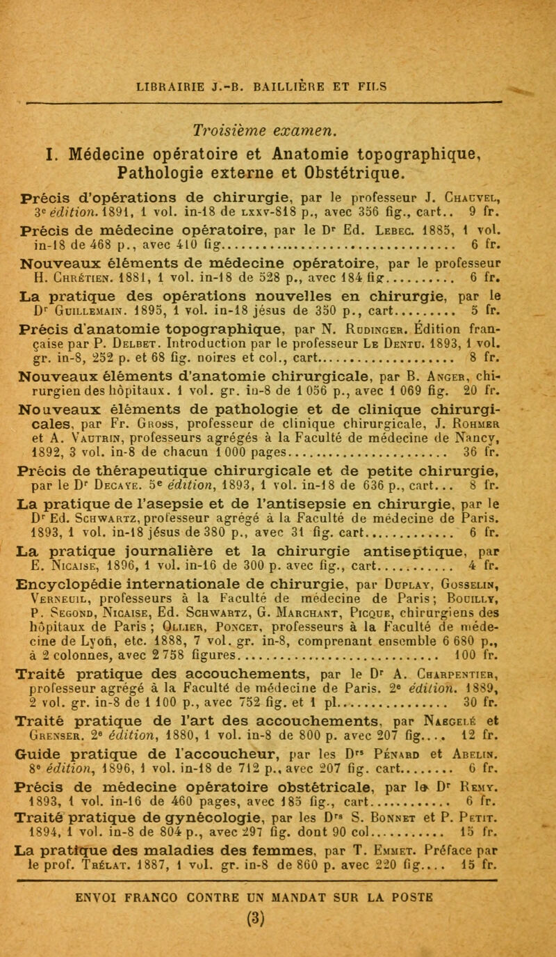 Troisième examen. I. Médecine opératoire et Anatomie topographique, Pathologie externe et Obstétrique. Précis d'opérations de chirurgie, par le professeur J. Chacvel, 3e édition. 1891, 1 vol. in-18 de lxxv-818 p., avec 356 fig., cart.. 9 fr. Précis de médecine opératoire, par le Dr Ed. Lebeg. 1885, 1 vol. in-18 de 468 p., avec 410 fig 6 fr. Nouveaux éléments de médecine opératoire, par le professeur H. Chrétien. 1881, 1 vol. in-18 de 528 p., avec 184 fig: 6 fr. La pratique des opérations nouvelles en chirurgie, par le Dr Guillemain. 1895, 1 vol. in-18 jésus de 350 p., cart 5 fr. Précis d'anatomie topographique, par N. Rodinger. Édition fran- çaise par P. Delbet. Introduction par le professeur Le Dentc. 1893, 1 vol. gr. in-8, 252 p. et 68 fig. noires et col., cart 8 fr. Nouveaux éléments d'anatomie chirurgicale, par B. Anger, chi- rurgien des hôpitaux. 1 vol. gr. iu-8 de 1 056 p., avec 1 069 fig. 20 fr. Nouveaux éléments de pathologie et de clinique chirurgi- cales, par Fr. Gross, professeur de clinique chirurgicale, J. Rohmer et A. Vautrin, professeurs agrégés à la Faculté de médecine de Nancy, 1892, 3 vol. in-8 de chacun 1000 pages 36 fr. Précis de thérapeutique chirurgicale et de petite chirurgie, par le Dr Decave. 5* édition, 1893, 1 vol. in-18 de 636 p., cart... 8 fr. La pratique de l'asepsie et de l'antisepsie en chirurgie, par le Dr Ed. Schwartz, professeur agrégé à la Faculté de médecine de Paris. 1893, 1 vol. in-18 jésus de 380 p., avec 31 fig. cart 6 fr. La pratique journalière et la chirurgie antiseptique, par E. Nicaise, 1896, 1 vol. in-16 de 300 p. avec fig., cart 4 fr. Encyclopédie internationale de chirurgie, par Dcplay, Gosselin, Verneuil, professeurs à la Faculté de médecine de Paris ; Bocili.y, P. Segond, Nicaise, Ed. Schwartz, G. Marchant, Picque, chirurgiens des hôpitaux de Paris ; Oluer, Poncet, professeurs à la Faculté de méde- cine de Lyon, etc. 1888, 7 vol. gr. in-8, comprenant ensemble 6 680 p., à 2 colonnes, avec 2 758 figures 100 fr. Traité pratique des accouchements, par le Dr A. Charpentier, professeur agrégé à la Faculté de médecine de Paris. 2e édition. 1889, 2 vol. gr. in-8 de 1 100 p., avec 752 fig. et 1 pi 30 fr. Traité pratique de l'art des accouchements, par Nabgei.é et Grenser. 2° édition, 1880, 1 vol. in-8 de 800 p. avec 207 fig.... 12 fr. Guide pratique de l'accoucheur, par les D Pénard et Abelin. %° édition, 1896, 1 vol. in-18 de 712 p., avec 207 fig. cart 0 fr. Précis de médecine opératoire obstétricale, par 1» Dr Remy. 1893, 1 vol. in-16 de 460 pages, avec 185 fig., cart 6 fr. Traité pratique de gynécologie, par les D S. Bonnet et P. Petit. 1894, 1 vol. in-8 de 804 p., avec 297 fig. dont 90 col 15 fr. La pratique des maladies des femmes, par T. Emmet. Préface par le prof. Trélat. 1887, 1 vol. gr. in-8 de 860 p. avec 220 fig... . 15 fr. ENVOI FRANCO CONTRE UN MANDAT SUR LA POSTE (3)