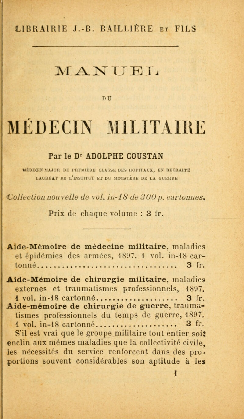 MANUEL DD MÉDECIN MILITAIRE Par le Dr ADOLPHE COUSTAN MÉDECIN-MAJOR DE PRFMIÈPE CLASSE DES HOPITAUX, EN RETRAITE LAURÉAT DE l'i.NSTITLT ET DU MINISTÈRE DE LA GUERRE Collection nouvelle de vol. in-18 de S00p. cartonnes. Prix de chaque volume : 3 fr. Aide-Mémoire de médecine militaire, maladies et épidémies des armées, 1897. 1 vol. in-18 car- tonné 3 fr. Aide-Mémoire de chirurgie militaire, maladies externes et traumatismes professionnels, 1897. 1 vol. in-18 cartonné 3 fr. Aide-mémoire de chirurgie de guerre, trauma- tismes professionnels du temps de guerre, 1897, 1 vol. in-18 cartonné 3 fr. S'il est vrai que le groupe militaire tout entier soit enclin aux mêmes maladies que la collectivité civile, les nécessités du service renforcent dans des pro- portions souvent considérables son aptitude à les 1