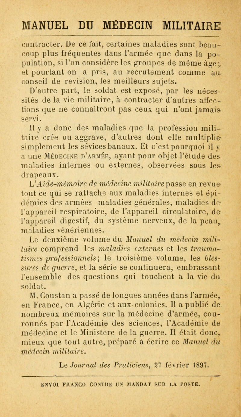 contracter. De ce l'ait, certaines maladies sont beau- coup plus fréquentes dans l'armée que dans la po- pulation, si Ton considère les groupes de même âge;, et pourtant on a pris, au recrutement comme au conseil de revision, les meilleurs sujets. D'autre part, le soldat est exposé, par les néces- sités de la vie militaire, à contracter d'autres affec- tions que ne connaîtront pas ceux qui n'ont jamais- servi. Il y a donc des maladies que la profession mili- taire crée ou aggrave, d'autres dont elle multiplie simplement les sévices banaux. Et c'est pourquoi il y a une Médecine d'armée, ayant pour objet l'élude des maladies internes ou externes, observées sous les^ drapeaux. L'Aide-mémoire de médecine militaire passe en revue tout ce qui se rattache aux maladies internes et épi- démies des armées maladies générales, maladies de l'appareil respiratoire, de l'appareil circulatoire, de l'appareil digestif, du système nerveux, de la peau^ maladies vénériennes. Le deuxième volume du Manuel du médecin mili- taire comprend les maladies externes et les trauma- tisme» professionnels', le troisième volume, les bles- sures de guerre, et la série se continuera, embrassant l'ensemble des questions qui touchent à la vie du soldat. M. Coustan a passé de longues années dans l'armée, en France, en Algérie et aux colonies. Il a publié de nombreux mémoires sur la médecine d'armée, cou- ronnés par l'Académie des sciences, l'Académie de médecine et le Ministère de la guerre. Il était donc, mieux que tout autre, préparé à écrire ce Manuel du médecin militaire. Le Journal des Praticiens, 27 février 1897.