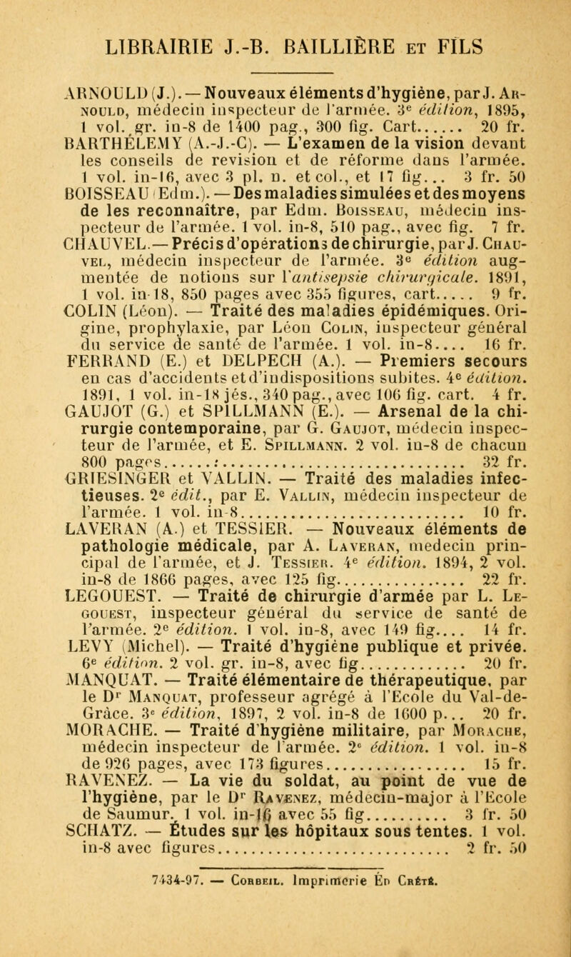 ARNOULD (J.)- — Nouveaux éléments d'hygiène, par J. Ar- nould, médecin inspecteur de l'armée. 3e édition, 1805, 1 vol. gr. in-8 de 1400 pag., 300 fig. Cart 20 fr. BARTHÉLÉMY (A.-J.-C). — L'examen de la vision devant les conseils de révision et de réforme dans l'armée. 1 vol. in-16, avec 3 pi. n. et col., et 17 fig... 3 fr. 50 BOISSEAU Edm.). —Desmaladiessimuléesetdesmoyens de les reconnaître, par Edm. Boisseau, médecin ins- pecteur de l'armée. 1 vol. in-8, 510 pag., avec fig. 7 fr. CHAUVEL — Préci s d'opérations de chirurgie, par J. Chau- vel, médecin inspecteur de l'armée. 3e édition aug- mentée de notions sur l'antisepsie chiiiirgicale. 1801, 1 vol. in 18, 850 pages avec 355 figures, cart 9 fr. COLIN (Léon). — Traité des maladies épidémiques. Ori- gine, prophylaxie, par Léon Colin, inspecteur général du service de santé de l'armée. 1 vol. in-8 16 fr. FERRAND (E.) et DELPECH (A.). — Premiers secours en cas d'accidents etd'indispositions subites. 4e édition. 1891, 1 vol. in-lS jés., 340 pag., avec 10G fig. cart. 4 fr. GAUJOT (G.) et SP1LLMANN (E.). — Arsenal de la chi- rurgie contemporaine, par G. Gaujot, médecin inspec- teur de l'armée, et E. Spillmann. 2 vol. iu-8 de chacun 800 pages : 32 fr. GRIESLNGER et YALLIN. — Traité des maladies infec- tieuses. 2e édit., par E. Vallin, médecin inspecteur de l'armée. 1 vol. in 8 10 fr. LAVERAN (A.) et TESS1ER. — Nouveaux éléments de pathologie médicale, par A. Laveran, médecin prin- cipal de l'armée, et J. Tessier. 4e édition. 1894, 2 vol. in-8 de 1866 pages, avec 125 fig 22 fr. LEGOUEST. — Traité de chirurgie d'armée par L. Le- gouest, inspecteur général du service de santé de l'armée. 2e édition. 1 vol. in-8, avec 149 fig.... 14 fr. LEVY (Michel). — Traité d'hygiène publique et privée. 6e édition. 2 vol. gr. in-8, avec fig 20 fr. MANQUAT. — Traité élémentaire de thérapeutique, par le Dr Manquât, professeur agrégé à l'Ecole du Val-de- Gràce. 3e édition, 1897, 2 vol. in-8 de 1600 p... 20 fr. MORACIIE. — Traité d'hygiène militaire, par Morache, médecin inspecteur de l'armée. 2° édition. 1 vol. iu-8 de 926 pages, avec 173 figures 15 fr. RAVENEZ. — La vie du soldat, au point de vue de l'hygiène, par le Dr Ravenez, médecin-major à l'Ecole de Saumur. 1 vol. in-10 avec 55 fig 3 fr. 50 SCHATZ. — Études sur les hôpitaux sous tentes. 1 vol. in-8 avec figures 2 fr. 50 7434-97. — Cohbeil. Imprimerie En Crét*.