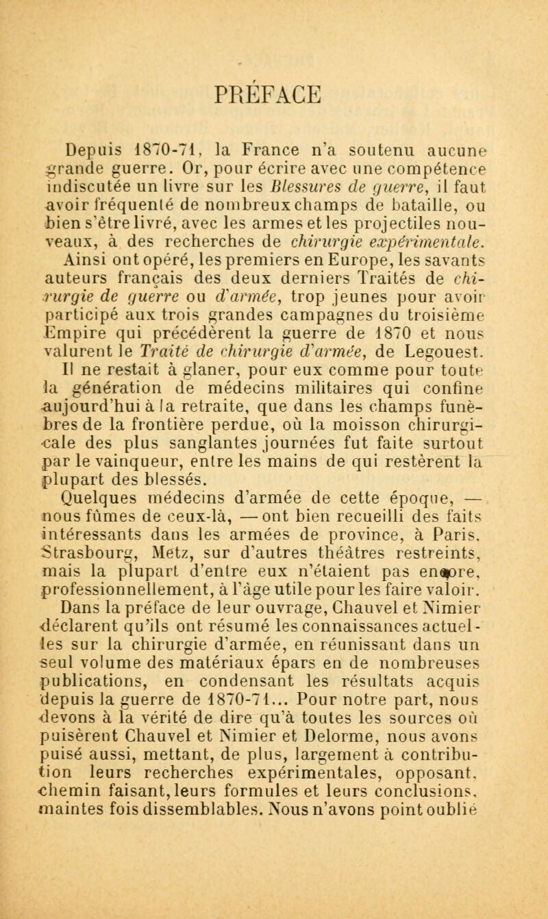 PREFACE Depuis 1870-71, la France n'a soutenu aucune grande guerre. Or, pour écrire avec une compétence indiscutée un livre sur les Blessures de guerre, il faut avoir fréquenté de nombreux champs de bataille, ou bien s'être livré, avec les armes et les projectiles nou- veaux, à des recherches de chirurgie expérimentale. Ainsi ont opéré, les premiers en Europe, les savants auteurs français des deux derniers Traités de chi- rurgie de guerre ou d'armée, trop jeunes pour avoir participé aux trois grandes campagnes du troisième Empire qui précédèrent la guerre de 1870 et nous valurent le Traité de chirurgie d'armée, de Legouest. Il ne restait à glaner, pour eux comme pour toutn la génération de médecins militaires qui confine ■aujourd'hui à la retraite, que dans les champs funè- bres de la frontière perdue, où la moisson chirurgi- cale des plus sanglantes journées fut faite surtout par le vainqueur, entre les mains de qui restèrent la plupart des blessés. Quelques médecins d'armée de cette époque, — nous fûmes de ceux-là, —ont bien recueilli des faits intéressants dans les armées de province, à Paris. Strasbourg, Metz, sur d'autres théâtres restreints, mais la plupart d'entre eux n'étaient pas enapre. professionnellement, à l'âge utile pour les faire valoir. Dans la préface de leur ouvrage, Chauvel et Nimier déclarent qu'ils ont résumé les connaissances actuel- les sur la chirurgie d'armée, en réunissant dans un seul volume des matériaux épars en de nombreuses publications, en condensant les résultats acquis depuis la guerre de 1870-71... Pour notre part, nous •devons à la vérité de dire qu'à toutes les sources où puisèrent Chauvel et Nimier et Delorme, nous avons puisé aussi, mettant, de plus, largement à contribu- tion leurs recherches expérimentales, opposant, chemin faisant, leurs formules et leurs conclusions, maintes fois dissemblables. Nous n'avons point oublié