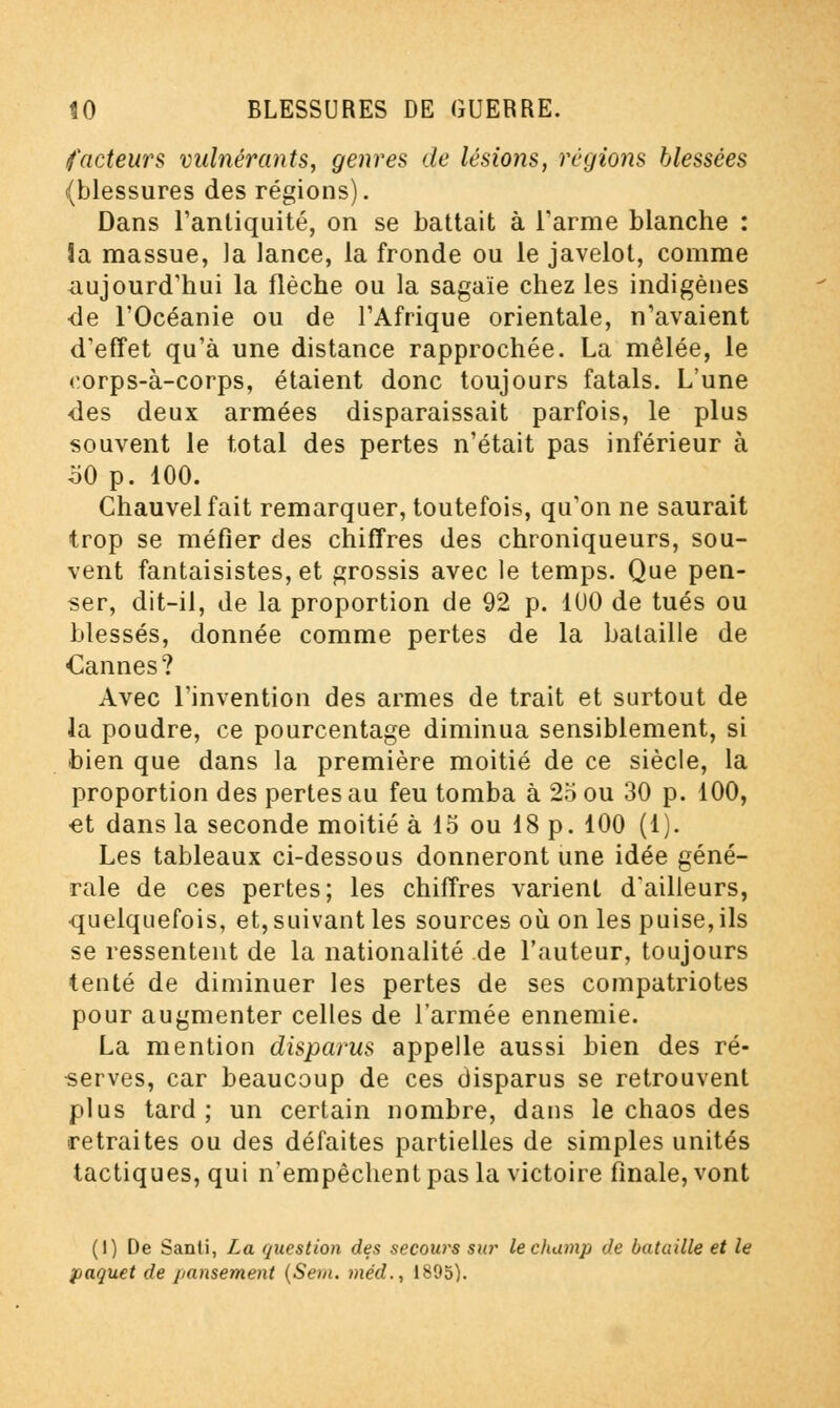 facteurs vulnérants, genres de lésions, régions blessées (blessures des régions). Dans l'antiquité, on se battait à l'arme blanche : îa massue, la lance, la fronde ou le javelot, comme aujourd'hui la flèche ou la sagaie chez les indigènes <le FOcéanie ou de l'Afrique orientale, n'avaient d'effet qu'à une distance rapprochée. La mêlée, le corps-à-corps, étaient donc toujours fatals. L'une des deux armées disparaissait parfois, le plus souvent le total des pertes n'était pas inférieur à o0 p. 100. Chauvelfait remarquer, toutefois, qu'on ne saurait trop se méfier des chiffres des chroniqueurs, sou- vent fantaisistes, et grossis avec le temps. Que pen- ser, dit-il, de la proportion de 92 p. 100 de tués ou blessés, donnée comme pertes de la bataille de Cannes? Avec l'invention des armes de trait et surtout de la poudre, ce pourcentage diminua sensiblement, si bien que dans la première moitié de ce siècle, la proportion des pertes au feu tomba à 25 ou 30 p. 100, et dans la seconde moitié à 15 ou 18 p. 100 (1). Les tableaux ci-dessous donneront une idée géné- rale de ces pertes; les chiffres varient d'ailleurs, quelquefois, et, suivant les sources où on les puise, ils se ressentent de la nationalité de l'auteur, toujours tenté de diminuer les pertes de ses compatriotes pour augmenter celles de l'armée ennemie. La mention disparus appelle aussi bien des ré- serves, car beaucoup de ces disparus se retrouvent plus tard; un certain nombre, dans le chaos des retraites ou des défaites partielles de simples unités tactiques, qui n'empêchent pas la victoire finale, vont (1) De Santi, La question des secours sur le champ de bataille et le paquet de pansement (Sem. méd., 1895).