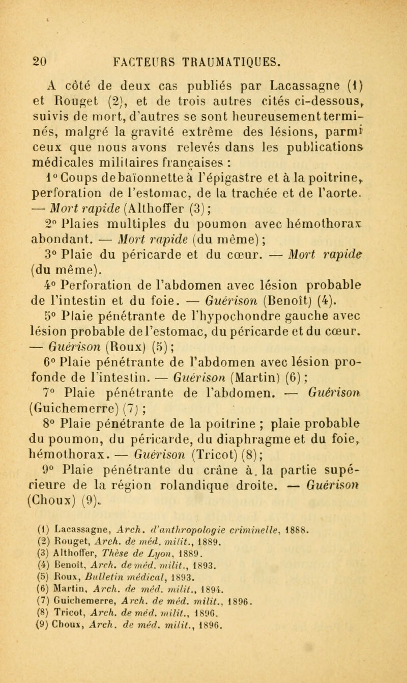 A côté de deux cas publiés par Lacassagne (i) et. Rouget (2), et de trois autres cités ci-dessous, suivis de mort, d'autres se sont heureusement termi- nés, malgré la gravité extrême des lésions, parmi ceux que nous avons relevés dans les publications- médicales mililaires françaises : 1° Coups de baïonnette à l'épigastre et à la poitrine,, perforation de l'estomac, de la trachée et de l'aorte. — Mort rapide (Althoffer (3) ; 2° Plaies multiples du poumon avec hémothorax abondant. — Mort rapide (du même) ; 3° Plaie du péricarde et du cœur. — Mort rapide (du même). 4° Perforation de l'abdomen avec lésion probable de l'intestin et du foie. — Guérison (Benoît) (4). 5° Plaie pénétrante de l'hypochondre gauche avec lésion probable de l'estomac, du péricarde et du cœur. — Guérison (Roux) (5) ; 6° Plaie pénétrante de l'abdomen avec lésion pro- fonde de l'intestin. — Guérison (Martin) (6) ; 7° Plaie pénétrante de l'abdomen. — Guérison (Guichemerre) (7) ; 8° Plaie pénétrante de la poitrine ; plaie probable du poumon, du péricarde, du diaphragme et du foie, hémothorax. — Guérison (Tricot) (8); 9° Plaie pénétrante du crâne à. la partie supé- rieure de la région rolandique droite. — Guérison (Choux) (9). (1) Lacassagne, Arch. d'anthropologie criminelle, 1888. (2) Rouget, Arch. de méd. milit., 1889. (3) Althofler, Thèse de Lyon, 1889. (4) Benoit, Arch. de méd. milit., 1893. (5) Roux, Bulletin médical, 1893. (6) Martin, Arch. de. méd. milit., 189k (7) Guichemerre, Arch. de méd. milit.. 1896. (8) Tricot, Arch. de méd. milit., 18i»G. (9) Choux, Arch. de méd. milit., 1896.