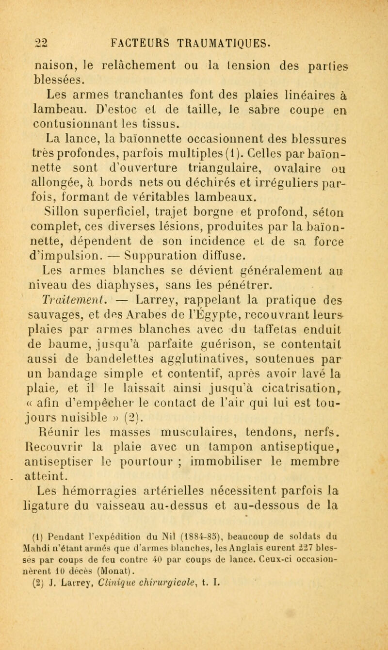 naison, le relâchement ou la lension des parties blessées. Les armes tranchantes font des plaies linéaires à lambeau. D'estoc et de taille, le sabre coupe en contusionnant les tissus. La lance, la baïonnette occasionnent des blessures très profondes, parfois multiples (1). Celles par baïon- nette sont d'ouverture triangulaire, ovalaire ou allongée, à bords nets ou déchirés et irréguliers par- fois, formant de véritables lambeaux. Sillon superficiel, trajet borgne et profond, selon complet-, ces diverses lésions, produites par la baïon- nette, dépendent de son incidence el de sa force d'impulsion. — Suppuration diffuse. Les armes blanches se dévient généralement au niveau des diaphyses, sans les pénétrer. Traitement. — Larrey, rappelant la pratique des sauvages, et des Arabes de l'Egypte, recouvrant leurs plaies par armes blanches avec du taffetas enduit de baume, jusqu'à parfaite guérison, se contentait aussi de bandelettes agglutinatives, soutenues par un bandage simple et contentif, après avoir lavé la plaie, et il le laissait ainsi jusqu'à cicatrisation, « afin d'empêcher le contact de l'air qui lui est tou- jours nuisible » (2). Réunir les masses musculaires, tendons, nerfs. Recouvrir la plaie avec un tampon antiseptique, antiseptiser le pourtour ; immobiliser le membre atteint. Les hémorragies artérielles nécessitent parfois la ligature du vaisseau au-dessus et au-dessous de la (1) Pendant l'expédition du Nil (1884-85), beaucoup de soldats du Mahdi n'étant armés que d'armes blanches, les Anglais eurent lil bles- sés par coups de feu contre 40 par coups de lance. Ceux-ci occasion- nèrent 10 décès (Monat). (2) J. Larrey, Clinique chirurgicale, t. I.