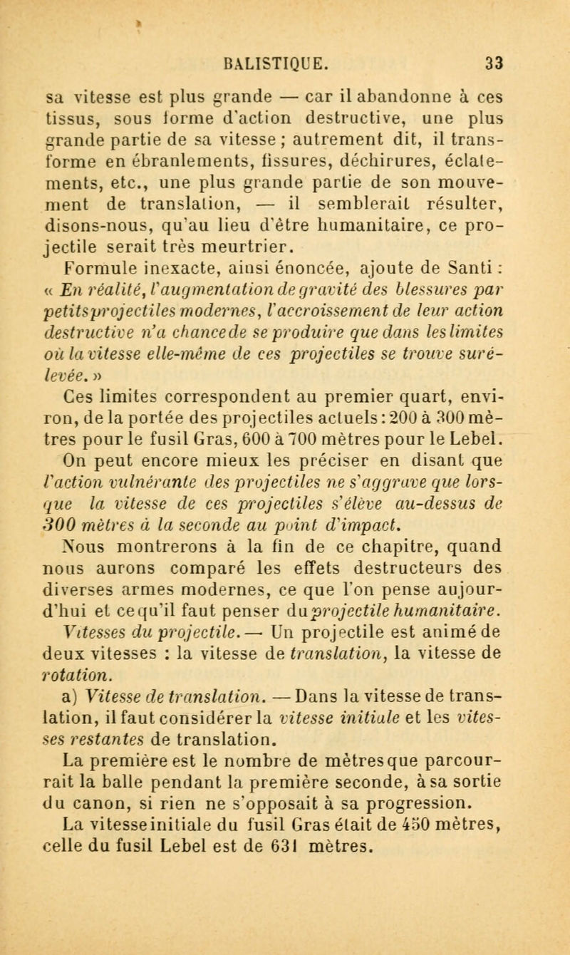 sa vitesse est plus grande — car il abandonne à ces tissus, sous iorme d'action destructive, une plus grande partie de sa vitesse ; autrement dit, il trans- forme en ébranlements, fissures, déchirures, éclate- ments, etc., une plus grande partie de son mouve- ment de translation, — il semblerait résulter, disons-nous, qu'au lieu d'être humanitaire, ce pro- jectile serait très meurtrier. Formule inexacte, ainsi énoncée, ajoute de Santi : « En réalité, Vaugmentation de gravité des blessures par petitsprojectiles modernes, l'accroissement de leur action destructive n'a chancede se produire que dans leslimites où la vitesse elle-même de ces projectiles se trouve suré- levée. » Ces limites correspondent au premier quart, envi- ron, de la portée des projectiles actuels : 200 à 300 mè- tres pour le fusil Gras, 600 à 700 mètres pour le Lebel. On peut encore mieux les préciser en disant que faction vulnérante des projectiles ne s'aggrave que lors- que la vitesse de ces projectiles s'élève au-dessus de 300 mètres à la seconde au point d'impact. Nous montrerons à la fin de ce chapitre, quand nous aurons comparé les effets destructeurs des diverses armes modernes, ce que l'on pense aujour- d'hui et ce qu'il faut penser du projectile humanitaire. Vitesses du projectile.— Un projectile est animé de deux vitesses : la vitesse de translation, la vitesse de rotation. a) Vitesse de translation. — Dans la vitesse de trans- lation, il faut considérer la vitesse initiale et les vites- ses restantes de translation. La première est le nombre de mètres que parcour- rait la balle pendant la première seconde, à sa sortie du canon, si rien ne s'opposait à sa progression. La vitesse initiale du fusil Gras était de 450 mètres, celle du fusil Lebel est de 631 mètres.