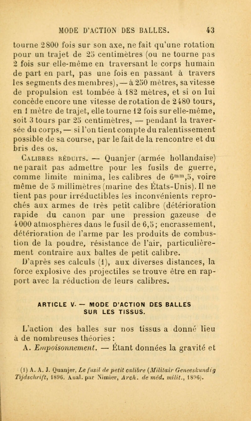 tourne 2800 fois sur son axe, ne fait qu'une rotation pour un trajet de 25 centimètres (ou ne tourne pas 2 fois sur elle-même en traversant le corps humain de part en part, pas une fois en passant à travers les segments des membres), — à 250 mètres, sa vitesse de propulsion est tombée à 182 mètres, et si on lui concède encore une vitesse de rotation de 2480 tours, en 1 mètre de trajet, elle tourne 12 fois sur elle-même, soit 3 tours par 25 centimètres, — pendant la traver- sée du corps,— si l'on tient compte du ralentissement possible de sa course, par le fait de la rencontre et du bris des os. Calibres réduits. — Quanjer (armée hollandaise) ne parait pas admettre pour les fusils de guerre, comme limite minima, les calibres de 6mm,5, voire même de 5 millimètres (marine des États-Unis). Il ne tient pas pour irréductibles les inconvénients repro- chés aux armes de 1res petit calibre (détérioration rapide du canon par une pression gazeuse de 4000 atmosphères dans le fusil de 6,5; encrassement, détérioration de l'arme par les produits de combus- tion de la poudre, résistance de l'air, particulière- ment contraire aux balles de petit calibre. D'après ses calculs (1), aux diverses distances, la force explosive des projectiles se trouve être en rap- port avec la réduction de leurs calibres. ARTICLE V. — MODE D'ACTION DES BALLES SUR LES TISSUS. L'action des balles sur nos tissus a donné lieu à de nombreuses théories : A. Empoisonnement. — Étant données la gravité et (I) A. A. J. Quanjer, Le fusil de petit calibre (Militair Geneeskundii Tijdschrtft, 1896. Anal, pur Nimier, Arch. de méd. milit., 1806).