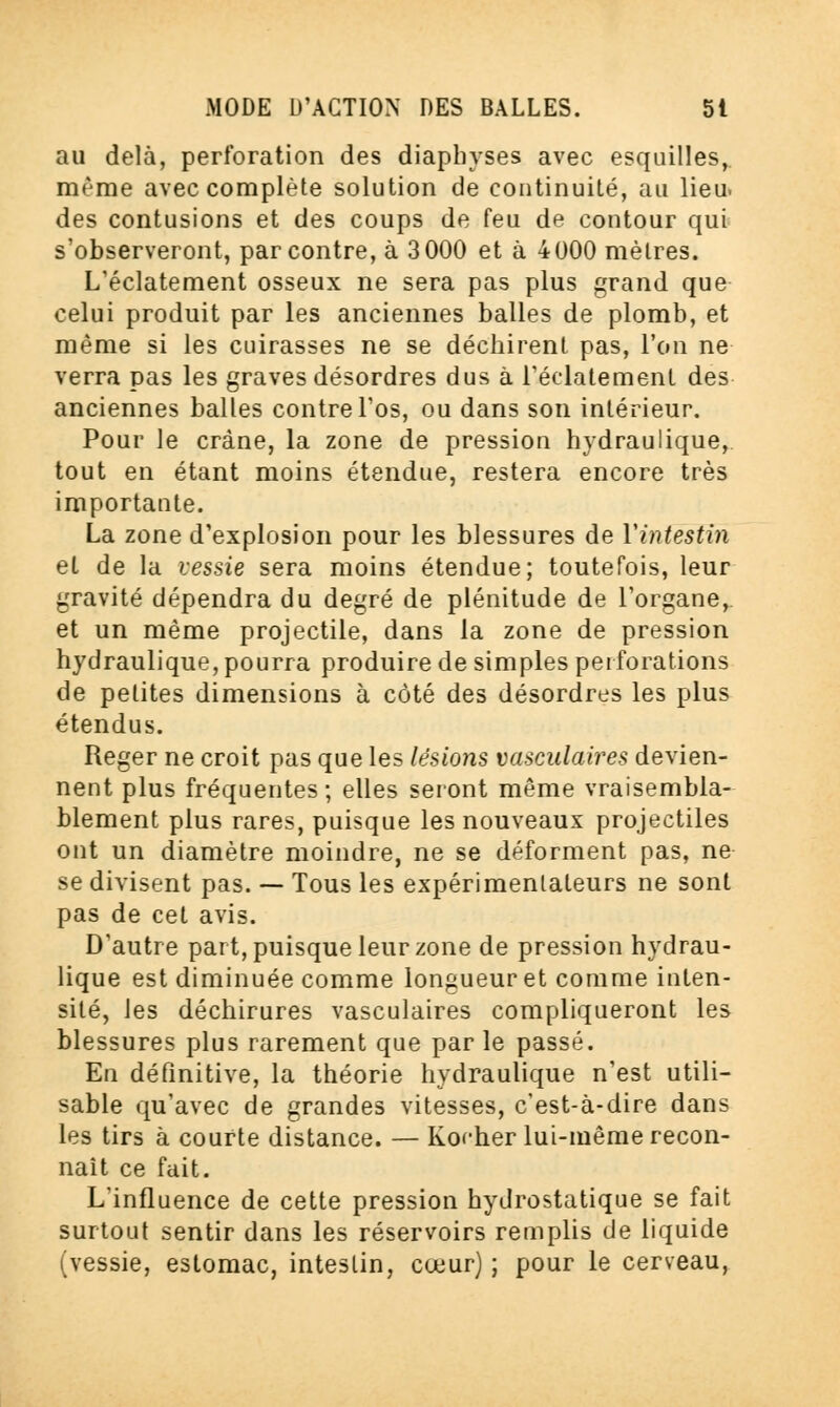 au delà, perforation des diaphyses avec esquilles, même avec complète solution de continuité, au lieu, des contusions et des coups de feu de contour qui s'observeront, par contre, à 3000 et à 4000 mètres. L'éclatement osseux ne sera pas plus grand que celui produit par les anciennes balles de plomb, et même si les cuirasses ne se déchirent pas, l'on ne verra pas les graves désordres dus à l'éclatement des anciennes baltes contre l'os, ou dans son intérieur. Pour le crâne, la zone de pression hydraulique, tout en étant moins étendue, restera encore très importante. La zone d'explosion pour les blessures de Vintestin et de la vessie sera moins étendue; toutefois, leur gravité dépendra du degré de plénitude de l'organe, et un même projectile, dans la zone de pression hydraulique, pourra produire de simples perforations de petites dimensions à côté des désordres les plus étendus. Reger ne croit pas que les lésions vasculaires devien- nent plus fréquentes ; elles seront même vraisembla- blement plus rares, puisque les nouveaux projectiles ont un diamètre moindre, ne se déforment pas, ne se divisent pas. — Tous les expérimentateurs ne sont pas de cet avis. D'autre part, puisque leur zone de pression hydrau- lique est diminuée comme longueur et comme inten- sité, les déchirures vasculaires compliqueront les blessures plus rarement que par le passé. En définitive, la théorie hydraulique n'est utili- sable qu'avec de grandes vitesses, c'est-à-dire dans les tirs à courte distance. — Rocher lui-même recon- naît ce fait. L'influence de cette pression hydrostatique se fait surtout sentir dans les réservoirs remplis de liquide (vessie, estomac, intestin, cœur) ; pour le cerveau,