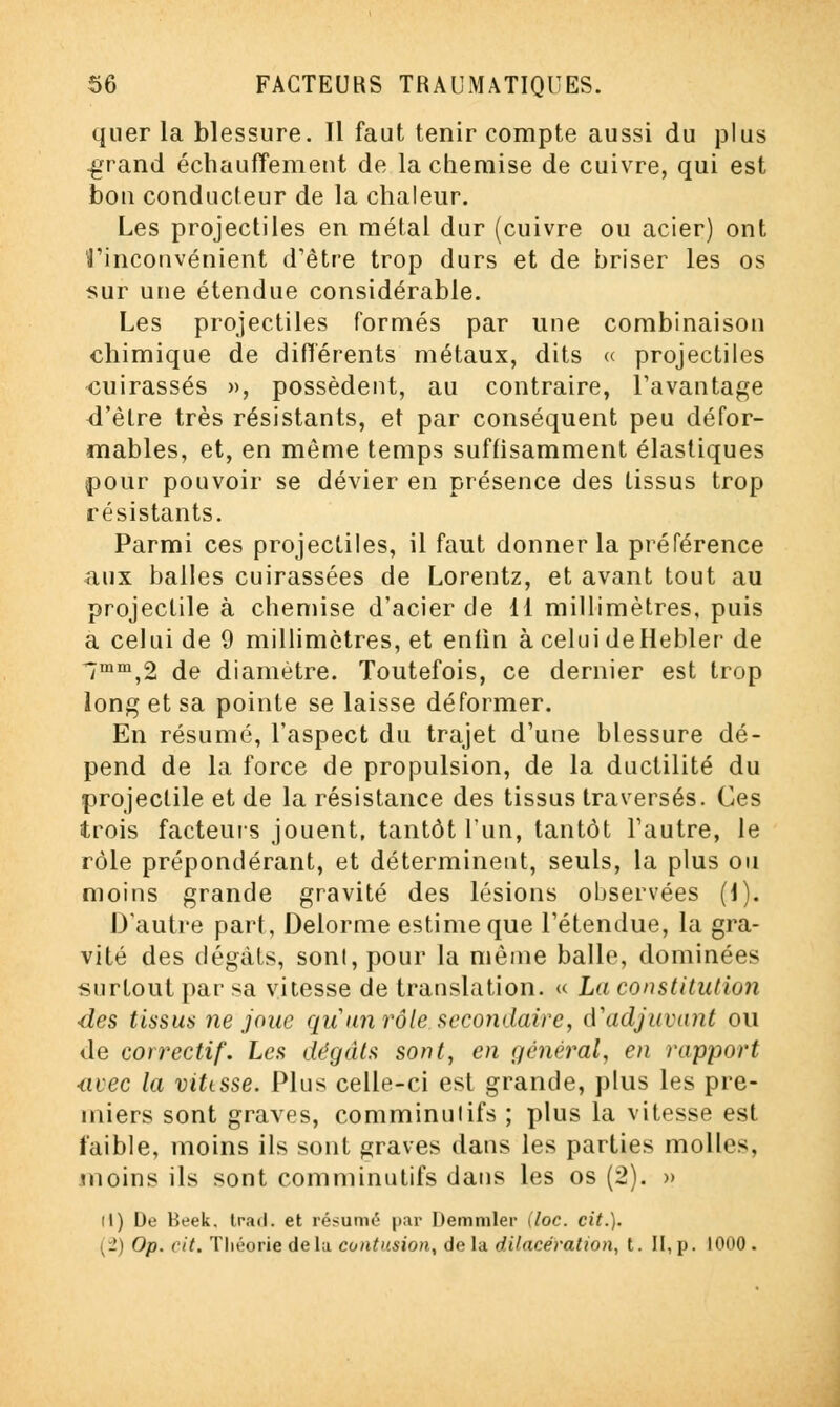 quer la blessure. Il faut tenir compte aussi du plus .grand échauffement de la chemise de cuivre, qui est bon conducteur de la chaleur. Les projectiles en métal dur (cuivre ou acier) ont Vinconvénient d'être trop durs et de briser les os sur une étendue considérable. Les projectiles formés par une combinaison chimique de différents métaux, dits « projectiles cuirassés », possèdent, au contraire, l'avantage d'être très résistants, et par conséquent peu défor- mables, et, en même temps suffisamment élastiques pour pouvoir se dévier en présence des tissus trop résistants. Parmi ces projectiles, il faut donner la préférence aux balles cuirassées de Lorentz, et avant tout au projectile à chemise d'acier de 11 millimètres, puis a celui de 9 millimètres, et enfin à celui deHebler de lmm,2 de diamètre. Toutefois, ce dernier est trop long et sa pointe se laisse déformer. En résumé, l'aspect du trajet d'une blessure dé- pend de la force de propulsion, de la ductilité du projectile et de la résistance des tissus traversés. Ces trois facteurs jouent, tantôt l'un, tantôt l'autre, le rôle prépondérant, et déterminent, seuls, la plus ou moins grande gravité des lésions observées (\). D'autre part, Delorme estime que l'étendue, la gra- vité des dégâts, sonl, pour la même balle, dominées surtout par sa vitesse de translation. « La constitution des tissus ne joue qu un rôle secondaire, d'adjuvant ou de correctif. Les dégâts sont, en général, en rapport <ivec la vittsse. Plus celle-ci est grande, plus les pre- miers sont graves, comminulifs ; plus la vitesse est faible, moins ils sont graves dans les parties molles, moins ils sont comminutifs dans les os (2). » M) De Beek. trad. et résumé' par Demmler (loc. cit.). (2) Op. cit. Théorie de la contusion, delà dilacératwn, t. II,p. 1000.