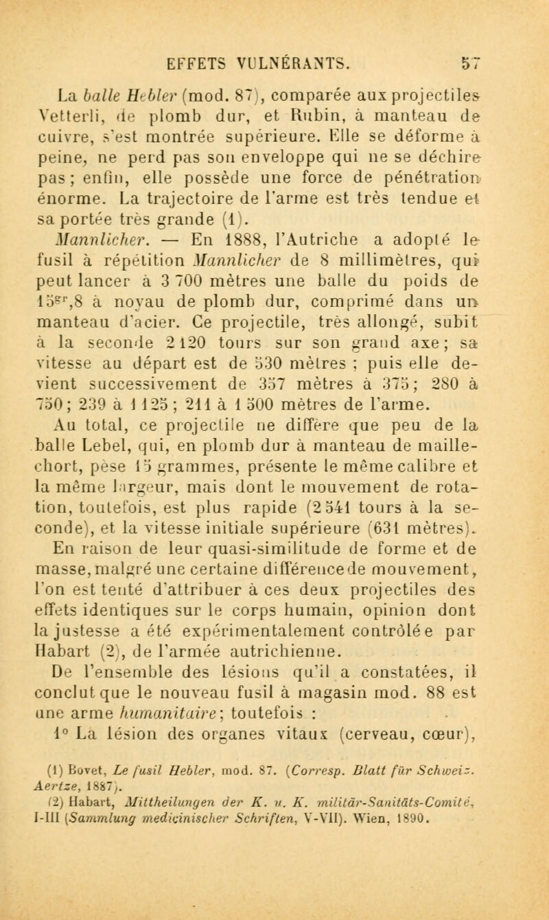 La balle Htbler (mod. 87 , comparée aux projectiles Vetterli, de plomb dur, et Rubin, à manteau de cuivre, s'est montrée supérieure. Elle se déforme à peine, ne perd pas son enveloppe qui ne se déchire pas; enfin, elle possède une force de pénétration énorme. La trajectoire de l'arme est très tendue ei sa portée très grande (1). Mannlicher. — En 1888, l'Autriche a adopté le- fusil à répétition Mannlicher de 8 millimètres, qui peut lancer à 3 700 mètres une balle du poids de 15&r,8 à noyau de plomb dur, comprimé dans un manteau d'acier. Ce projectile, très allongé, subit à la seconde 2 120 tours sur son grand axe; sa vitesse au départ est de 530 mètres ; puis elle de- vient successivement de 357 mètres à 375; 280 à 750; 239 à 1 125 ; 211 à 1 500 mètres de l'arme. Au total, ce projectile ne diffère que peu de la balle Lebel, qui, en plomb dur à manteau de maille- chort, pesé 15 grammes, présente le même calibre et la même largeur, mais dont le mouvement de rota- tion, toutefois, est plus rapide (2 541 tours à la se- conde), et la vitesse initiale supérieure (631 mètres). En raison de leur quasi-similitude de forme et de masse, malgré une certaine différence de mouvement, Ton est tenté d'attribuer à ces deux projectiles des effets identiques sur le corps humain, opinion dont la justesse a été expérimentalement contrôlée par Habart (2), de l'armée autrichienne. De l'ensemble des lésions qu'il a constatées, il conclut que le nouveau fusil à magasin mod. 88 est une arme humanitaire; toutefois : 1° La lésion des organes vitaux (cerveau, cœur), (1) Bovet, Le fusil Hebler, mod. 87. (Corresp. Blatt fur Schwei;. Aertze, 1887;. (2) Habart, Mittheilungen der K. u. K. militdr-Sanitâts-Comité, I-III [Sararnlung medicinischer Schriften, V-V1I). Wien, 1890.