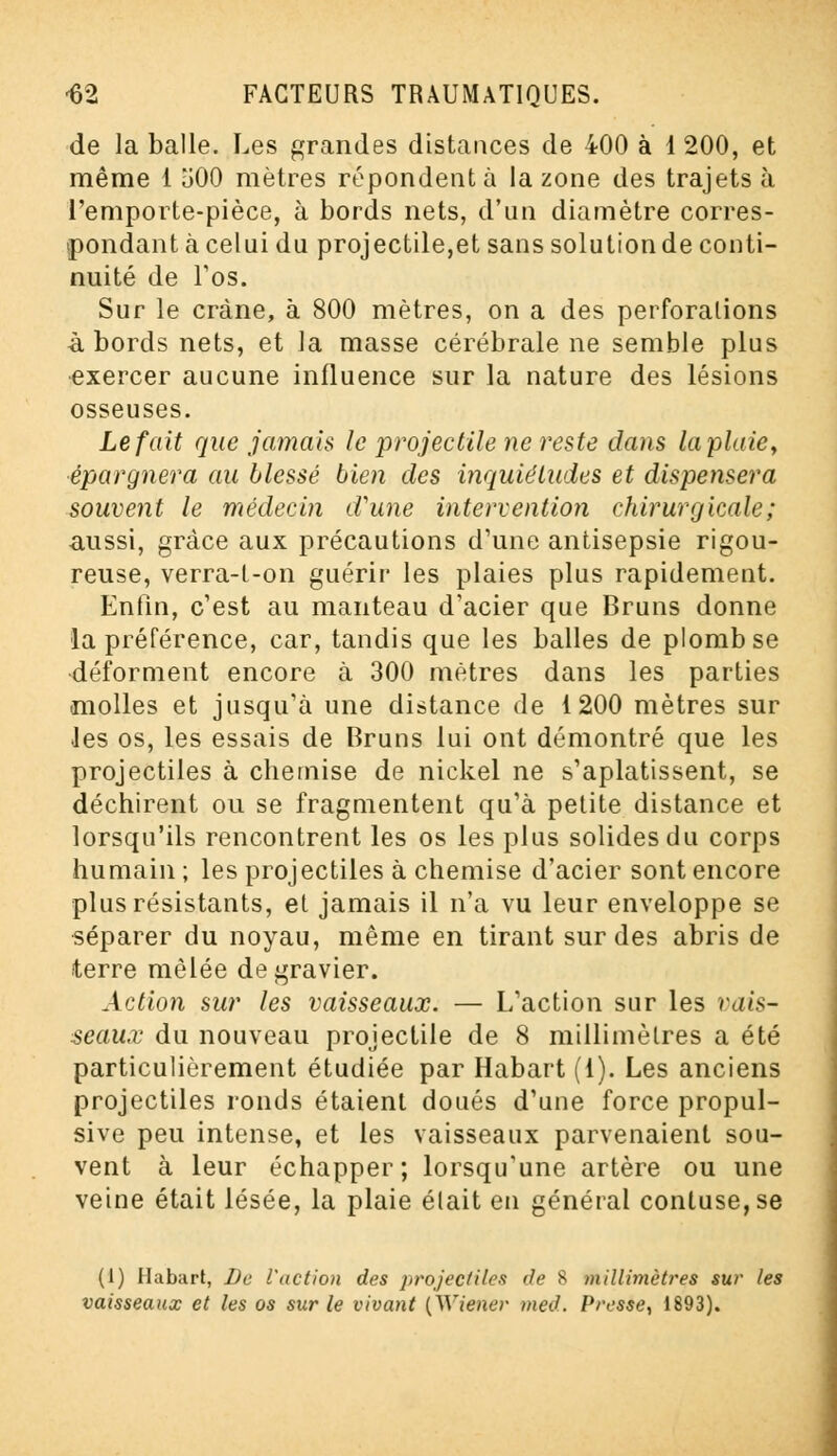 de la balle. Les grandes distances de 400 à 1 200, et même 1 500 mètres répondent à la zone des trajets à l'emporte-pièce, à bords nets, d'un diamètre corres- pondant à celui du projectile,et sans solution de conti- nuité de l'os. Sur le crâne, à 800 mètres, on a des perforations abords nets, et la masse cérébrale ne semble plus exercer aucune influence sur la nature des lésions osseuses. Le fait que jamais le projectile ne reste dans la plaie, épargnera au blessé bien des inquiétudes et dispensera souvent le médecin d'une intervention chirurgicale; aussi, grâce aux précautions d'une antisepsie rigou- reuse, verra-t-on guérir les plaies plus rapidement. Enfin, c'est au manteau d'acier que Bruns donne la préférence, car, tandis que les balles de plomb se déforment encore à 300 mètres dans les parties .molles et jusqu'à une distance de 1200 mètres sur les os, les essais de Bruns lui ont démontré que les projectiles à chemise de nickel ne s'aplatissent, se déchirent ou se fragmentent qu'à petite distance et lorsqu'ils rencontrent les os les plus solides du corps humain ; les projectiles à chemise d'acier sont encore plus résistants, et jamais il n'a vu leur enveloppe se séparer du noyau, même en tirant sur des abris de terre mêlée de gravier. Action sur les vaisseaux. — L'action sur les vais- seaux du nouveau projectile de 8 millimètres a été particulièrement étudiée par Habart (1). Les anciens projectiles ronds étaient doués d'une force propul- sive peu intense, et les vaisseaux parvenaient sou- vent à leur échapper; lorsqu'une artère ou une veine était lésée, la plaie était en général contuse,se (1) Habart, De l'action des projectiles de S millimètres sur les