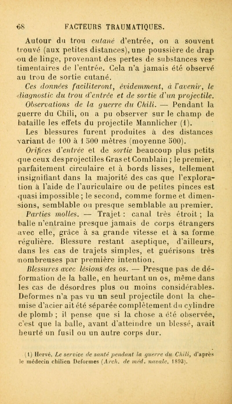 Autour du trou cutané d'entrée, on a souvent trouvé (aux petites distances), une poussière de drap ou de linge, provenant des pertes de substances ves- timentaires de l'entrée. Gela n'a jamais été observé au trou de sortie cutané. Ces données faciliteront, évidemment, à l'avenir, le diagnostic du trou d'entrée et de sortie d'un projectile. Observations de la guerre du Chili. — Pendant la guerre du Chili, on a pu observer sur le champ de bataille les effets du projectile Mannlicher (1). Les blessures furent produites à des distances variant de 100 à 1 500 mètres (moyenne 500). Orifices d'entrée et de sortie beaucoup plus petits que ceux des projectiles Gras et Comblain ; le premier, parfaitement circulaire el à bords lisses, tellement insignifiant dans la majorité des cas que l'explora- tion à l'aide de l'auriculaire ou de petites pinces est quasi impossible; le second, comme forme et dimen- sions, semblable ou presque semblable au premier. Parties molles. — Trajet : canal très étroit ; la balle n'entraîne presque jamais de corps étrangers avec elle, grâce à sa grande vitesse et à sa forme régulière. Blessure restant aseptique, d'ailleurs, dans les cas de trajets simples, et guérisons très nombreuses par première intention. Blessures avec lésions des os. — Presque pas de dé- formation de la balle, en heurtant un os, même dans les cas de désordres plus ou moins considérables. Déformes n'a pas vu un seul projectile dont la che- mise d'acier ait été séparée complètement du cylindre de plomb ; il pense que si la chose a é!é observée, c'est que la balle, avant d'atteindre un blessé, avait heurté un fusil ou un autre corps dur. i(l) Hervé, Le service de santé pendant la guerre du Chili, d'après le médecin chilien Déformes [Arch. de tard, navale, 1803).