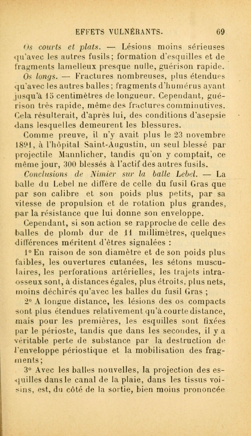 Os courts et plats. — Lésions moins sérieuses qu'avec les autres fusils; formation d'esquilles et de fragments lamelleux presque nulle, guérison rapide. Os longs. — Fractures nombreuses, plus étendues qu'avec les autres balles ; fragments d'humérus ayant jusqu'à 15 centimètres de longueur. Cependant, gué- rison très rapide, même des fractures comminutives. Gela résulterait, d'après lui, des conditions d'asepsie dans lesquelles demeurent les blessures. Comme preuve, il n'y avait plus le 23 novembre 1891, à l'hôpital Saint-Augustin, un seul blessé par projectile Mannlicher, tandis qu'on y comptait, ce même jour, 300 blessés à l'actif des autres fusils. Conclusions de Nimier sur la balle Lebel. — La balle du Lebel ne diffère de celle du fusil Gras que par son calibre et son poids plus petits, par sa vitesse de propulsion et de rotation plus grandes, par la résistance que lui donne son enveloppe. Cependant, si son action se rapproche de celle des balles de plomb dur de 11 millimètres, quelques différences méritent d'êtres signalées : l°En raison de son diamètre et de son poids plus faibles, les ouvertures cutanées, les sétons muscu- laires, les perforations artérielles, les trajets intra- osseux sont, à distances égales, plus étroits, plus nets, moins déchirés qu'avec les balles du fusil Gras ; 2° A longue distance, les lésions des os compacts sont plus étendues relativement qu'à courte distance, mais pour les premières, les esquilles sont fixées par le périoste, tandis que dans les secondes, il y a véritable perte de substance par la destruction de J'enveloppe périostique et la mobilisation des frag- ments; 3° Avec les balles nouvelles, la projection des es- quilles dans le canal de la plaie, dans les tissus voi- sins, est, du côté de la sortie, bien moins prononcée