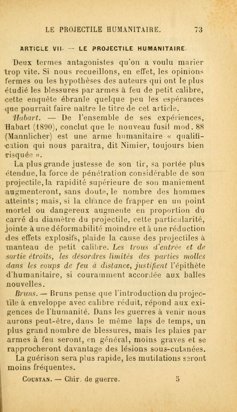 ARTICLE VII — LE PROJECTILE HUMANITAIRE Deux termes antagonistes qu'on a voulu marier trop vite. Si nous recueillons, en effet, les opinions fermes ou les hypothèses des auteurs qui ont le plus étudié les blessures par armes à feu de petit calibre, cette enquête ébranle quelque peu les espérances que pourrait faire naître le titre de cet article. Hubart. — De l'ensemble de ses expériences, Habart (1890), conclut que le nouveau fusil mod. 88 (Mannlicher) est une arme humanitaire « qualifi- ■cition qui nous paraîtra, dit Nimier, toujours bien risquée ». La plus grande justesse de son tir, sa portée plus étendue, la force de pénétration considérable de son projectile,la rapidité supérieure de son maniement augmenteront, sans doute, le nombre des hommes atteints; mais, si la chance de frapper en un point mortel ou dangereux augmente en proportion du carré du diamètre du projectile, cette particularité, jointe à une déformabilité moindre et à une réduction •des effets explosifs, plaide la cause des projectiles à manteau de petit calibre. Les trous d'entrée et de sortie étroits, les désordres limités des parties molles dans les coups de feu à distance, justifient l'épithète dhumanitaire, si couramment accordée aux balles nouvelles. Bruns. — Bruns pense que l'introduction du projec- tile à enveloppe avec calibre réduit, répond aux exi- gences de l'humanité. Dans les guéries à venir nous aurons peut-être, dans le même laps de temps, un plus grand nombre de blessures, mais les plaies par armes à feu seront, en général, moins graves et se rapprocheront davantage des lésions sous-cutanées. La guérison sera plus rapide, les mutilations saront moins fréquentes. Coustan. — Chir. de guerre. 5