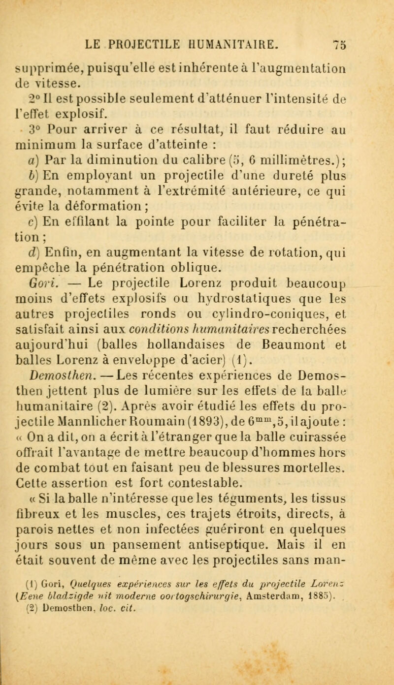 supprimée, puisqu'elle est inhérente à l'augmentation de vitesse. 2° Il est possible seulement d'atténuer l'intensité de l'effet explosif. 3° Pour arriver à ce résultat, il faut réduire au minimum la surface d'atteinte : a) Par la diminution du calibre (o, 6 millimètres.); 6) En employant un projectile d'une dureté plus grande, notamment à l'extrémité antérieure, ce qui évite la déformation ; c) En effilant la pointe pour faciliter la pénétra- tion; d) Enfin, en augmentant la vitesse de rotation, qui empêche la pénétration oblique. Gori. — Le projectile Lorenz produit beaucoup moins d'effets explosifs ou hydrostatiques que les autres projectiles ronds ou cylindro-coniques, et satisfait ainsi aux conditions humanitaires recherchées aujourd'hui (balles hollandaises de Beaumont et balles Lorenz à enveloppe d'acier) (1). Demosthen.—Les récentes expériences de Demos- then jettent plus de lumière sur les eifets de la balle humanitaire (2). Après avoir étudié les effets du pro- jectile Mannlicher Roumain (1893), de 6mm,5, ilajoute : « On a dit, on a écrit à l'étranger que la balle cuirassée ornait l'avantage de mettre beaucoup d'hommes hors de combat tout en faisant peu de blessures mortelles. Cette assertion est fort contestable. « Si la balle n'intéresse que les téguments, les tissus fibreux et les muscles, ces trajets étroits, directs, à parois nettes et non infectées guériront en quelques jours sous un pansement antiseptique. Mais il en était souvent de même avec les projectiles sans man- (1) Gori, Quelques expériences sur les effets du projectile Lorenz (Eene bladzigde iiit moderne ooitogschirurgie, Amsterdam, 1885). (2) Demosthen. /oc. cit.