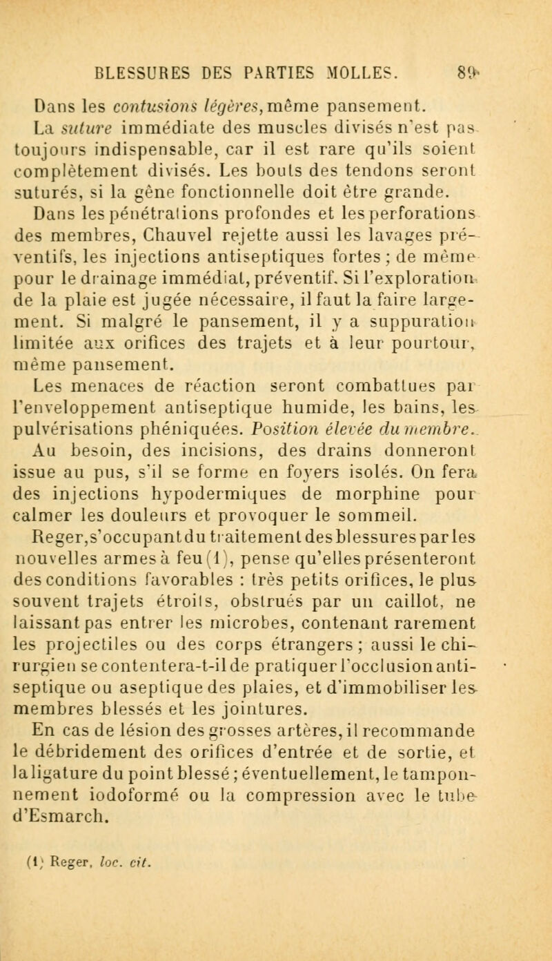 Dans les contusions légères, même pansement. La suture immédiate des muscles divisés n'est pas toujours indispensable, car il est rare qu'ils soient complètement divisés. Les bouts des tendons seront suturés, si la gène fonctionnelle doit être grande. Dans les pénétrations profondes et les perforations des membres, Chauvel rejette aussi les lavages pré- ventifs, les injections antiseptiques fortes; de même pour le drainage immédiat, préventif. Si l'exploration de la plaie est jugée nécessaire, il faut la faire large- ment. Si malgré le pansement, il y a suppuration limitée aux orifices des trajets et à leur pourtour, même pansement. Les menaces de réaction seront combattues pai l'enveloppement antiseptique humide, les bains, les pulvérisations phéniquées. Position élevée du membre. Au besoin, des incisions, des drains donneront issue au pus, s'il se forme en foyers isolés. On fera des injections hypodermiques de morphine pour calmer les douleurs et provoquer le sommeil. Reger,s'occupant du traitement des blessures par les nouvelles armes à feu(l), pense qu'elles présenteront des conditions favorables : très petits orifices, le plus souvent trajets étroits, obstrués par un caillot, ne laissant pas entrer les microbes, contenant rarement les projectiles ou des corps étrangers; aussi le chi- rurgien secontentera-t-ilde pratiquerfocclusionanti- septique ou aseptique des plaies, et d'immobiliser les membres blessés et les jointures. En cas de lésion des grosses artères, il recommande le débridement des orifices d'entrée et de sortie, et laligature du point blessé ; éventuellement, le tampon- nement iodoformé ou la compression avec le tube d'Esmarch. (1; Reger, loc. cit.