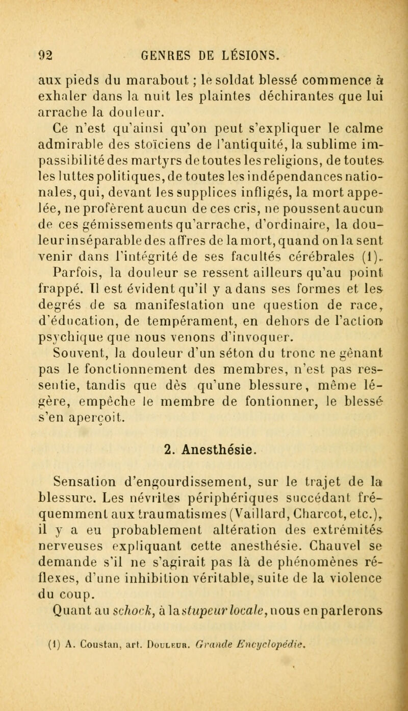 aux pieds du marabout ; le soldat blessé commence à exhaler dans la nuit les plaintes déchirantes que lui arrache la douleur. Ce n'est qu'ainsi qu'on peut s'expliquer le calme admirable des stoïciens de l'antiquité, la sublime im- passibilité des martyrs de toutes lesreligions, de toutes les luttes politiques, de toutes les indépendances natio- nales, qui, devant les supplices infligés, la mort appe- lée, ne profèrent aucun de ces cris, ne poussent aucun de ces gémissements qu'arrache, d'ordinaire, la dou- leurinséparabledes afTres de lamort,quand onla sent venir dans l'intégrité de ses facultés cérébrales (1).. Parfois, la douleur se ressent ailleurs qu'au point frappé. Tl est évident qu'il y a dans ses formes et les degrés de sa manifestation une question de race, d'éducation, de tempérament, en dehors de l'action psychique que nous venons d'invoquer. Souvent, la douleur d'un séton du tronc ne gênant pas le fonctionnement des membres, n'est pas res- sentie, tandis que dès qu'une blessure, même lé- gère, empêche le membre de fontionner, le blessé s'en aperçoit. 2. Anesthésie. Sensation d'engourdissement, sur le trajet de la blessure. Les névrites périphériques succédant fré- quemment aux traumatisrnes (Vaillard, Charcot, etc.), il y a eu probablement altération des extrémités nerveuses expliquant cette anesthésie. Chauvel se demande s'il ne s'agirait pas là de phénomènes ré- flexes, d'une inhibition véritable, suite de la violence du coup. Quant au scho<'k, îx\a.stupeur locale, nous en parlerons (1) A. Coustan, art. Douleur. Grande Encyclopédie.