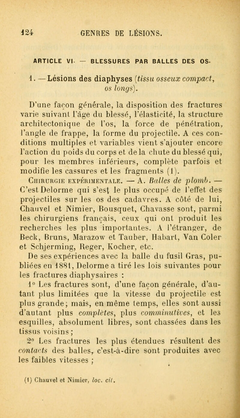 ARTICLE VI- — BLESSURES PAR BALLES DES OS- 1. —Lésions des diaphyses (tissu osseux compact, os longs). D'une façon générale, la disposition des fractures varie suivant l'âge du blessé, l'élasticité, la structure architecte-nique de l'os, la force de pénétration, l'angle de frappe, la forme du projectile. A ces con- ditions multiples et variables vient s'ajouter encore l'action du poids du corps et de la chute du blessé qui, pour les membres inférieurs, complète parfois et modifie les cassures et les fragments (1). Chirurgie expérimentale. —A. Balles de plomb. — C'est Delorme qui s'est le plus occupé de l'effet des projectiles sur les os des cadavres. A côté de lui, Chauvel et Nimier, Bousquet, Chavasse sont, parmi les chirurgiens français, ceux qui ont produit les recherches les plus importantes. A l'étranger, de Beck, Bruns, Marazow et Tauber, Habart, Van Coler et Schjerming, Reger, Kocher, etc. De ses expériences avec la balle du fusil Gras, pu- bliées en 1881, Delorme a tiré les lois suivantes pour les fractures diaphysaires : 1° Les fractures sont, d'une façon générale, d'au- tant plus limitées que la vitesse du projectile est plus grande; mais, en même temps, elles sont aussi d'autant plus complètes, plus comminulives, et les esquilles, absolument libres, sont chassées dans les tissus voisins; 2° Les fractures les plus étendues résultent des contarts des balles, c'est-à-dire sont produites avec les faibles vitesses ; (i) Chauvel et Nimier, loc. cit.