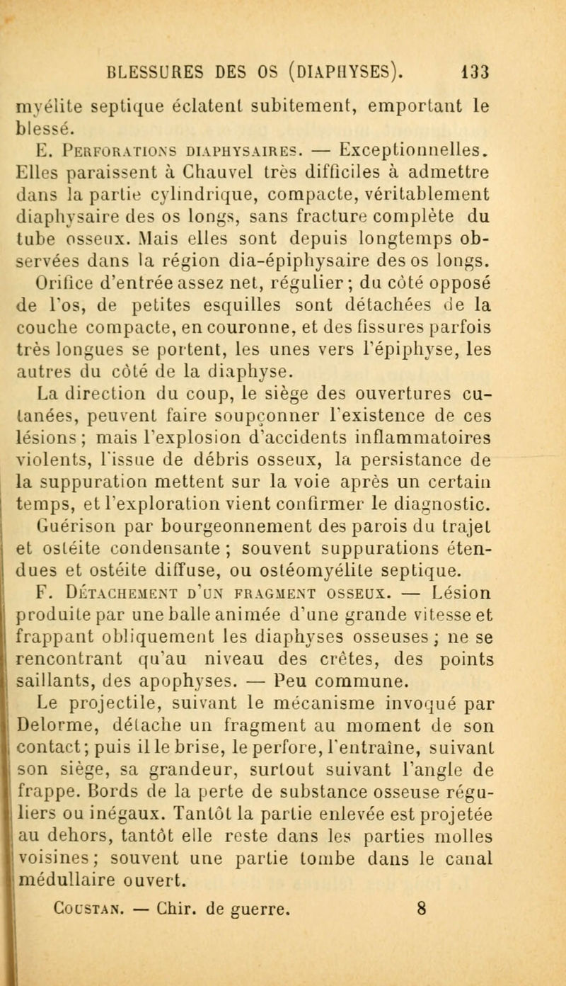 myélite septique éclatent subitement, emportant le blessé. E. Perforations diaphysaires. — Exceptionnelles. Elles paraissent à Ghauvel très difficiles à admettre dans la partie cylindrique, compacte, véritablement diaphysaire des os longs, sans fracture complète du tube osseux. Mais elles sont depuis longtemps ob- servées dans la région dia-épiphysaire des os longs. Orifice d'entrée assez net, régulier; du côté opposé de Los, de petites esquilles sont détachées de la couche compacte, en couronne, et des fissures parfois très longues se portent, les unes vers l'épiphyse, les autres du côté de la diaphyse. La direction du coup, le siège des ouvertures cu- tanées, peuvent faire soupçonner l'existence de ces lésions; mais l'explosion d'accidents inflammatoires violents, l'issue de débris osseux, la persistance de la suppuration mettent sur la voie après un certain temps, et l'exploration vient confirmer le diagnostic. Guérison par bourgeonnement des parois du trajet et ostéite condensante ; souvent suppurations éten- dues et ostéite diffuse, ou ostéomyélite septique. F. DÉTACHEMENT d'un FRAGMENT OSSEUX. — Lésion produite par une balle animée d'une grande vitesse et frappant obliquement les diaphyses osseuses; ne se rencontrant qu'au niveau des crêtes, des points saillants, des apophyses. — Peu commune. Le projectile, suivant le mécanisme invoqué par Delorme, détache un fragment au moment de son contact; puis il le brise, le perfore, l'entraîne, suivant son siège, sa grandeur, surtout suivant l'angle de frappe. Bords de la perte de substance osseuse régu- I liers ou inégaux. Tantôt la partie enlevée est projetée au dehors, tantôt elle reste dans les parties molles voisines; souvent une partie tombe dans le canal ! médullaire ouvert. Goustan. — Chir. de guerre. 8