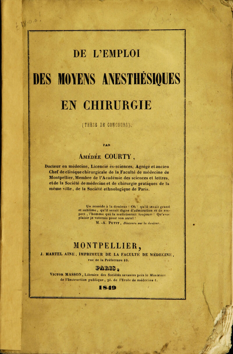 DES MOYENS 4NESTHÉSIQUES EN CHIRURGIE ; THÈSE DE CONCOURS)-. Amédée COURTY, Docteur en médecine, Licencié ès-sciences, Agrégé elancien Chef de clinique chirurgicale de la Faculté de médecine de Montpellier, Membre de l'Académie des sciences et lettres, etde la Société de médecine et de chirurgie pratiques de la même ville, de la Société ethnologique de Paris. Un remède à la douleur ! Oit ! qu'il sérail i;iami el sublime, qu'il serait digne d'admiration et de res- pect , l'homme qui la maîtriserai! toujours ! Qcr*av«c plaisir je volerais pour son autel ' M.-A. PETIT, Discourt *ur In douleur. MONTPELLIER, J. MARTEL AÎNÉ, IMPRIMEUR DE LA FACULTÉ DE IHÉDKÇ1NK rue de la Préfecture 10. VICTOR MASSON, Libraire des Sociétés savantes près le Ministère de l'Instruction publique , pi. de l'Ecole do médecins 1. 194» Jf J