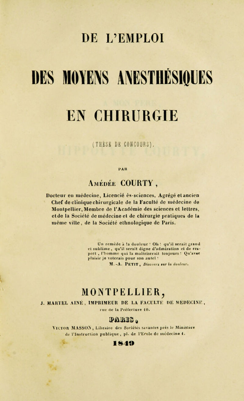 DES MOYENS ANESTHËSIQIJES EN CHIRURGIE (THESE DE CONCOURS) Amédée COURTV, Docteur eu médecine, Licencié ès-sciences, Agrégé et ancien Chef de clinique chirurgicale de la Faculté de médecine do Montpellier, Membre de l'Académie des sciences et lettres, ctde la Société de médecine et de chirurgie pratiques de la même ville, de la Société ethnologique de Paris. Un remède .1 la douleur ! OU ! qu'il ser.nl -iniid el sublime, qu'il serait digne d'admiration et de res- pect , l'homme qui la maîtriserai! toujours' Qu'avvr plaisir je volerais pour eon aulel ! M.-A. Petit, Diumn «tr la doulfur. MONTPELLIER, J. MARTEL AINE, IMPRIMEUR DE LA PACM.TÊ DE MEDECINE, rue <ie la l'rélcclure H». VICTOR MASSON , Libraire des Sociétés savantes près La Ministère du rinslruclion publique , pi. de l'Ecole de médecine .. 1849