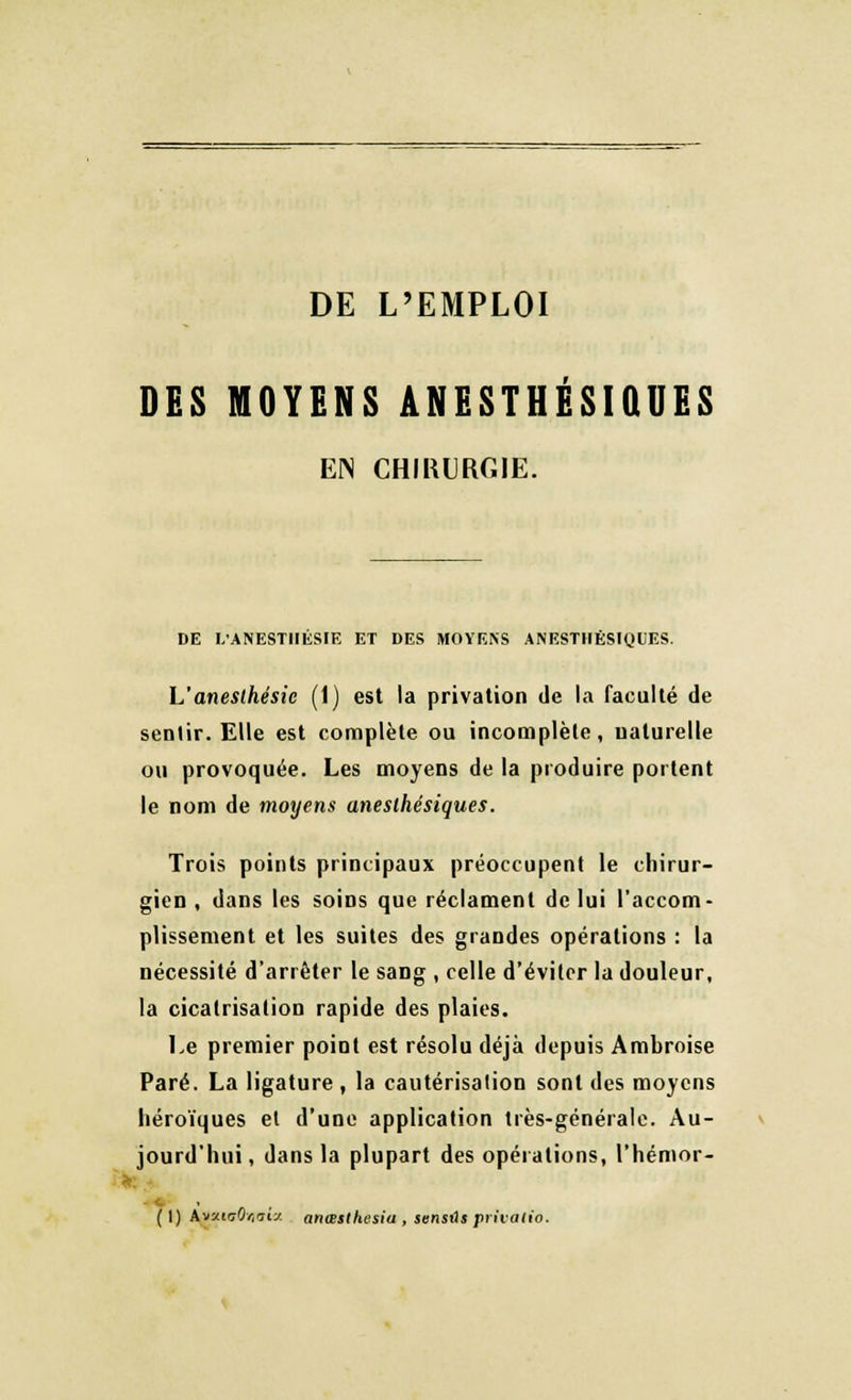 DES MOYENS ANESTHÉSIÛUES EN CHIRURGIE. DE L'ANESTHÉSIE ET DES MOYENS ANESTHÊSIQUES. L'anesthésie (1) est la privation de la faculté de sentir. Elle est complète ou incomplète, naturelle ou provoquée. Les moyens de la produire portent le nom de moyens aneslhésiques. Trois points principaux préoccupent le chirur- gien , dans les soins que réclament de lui l'accom- plissement et les suites des grandes opérations : la nécessité d'arrêter le sang , celle d'éviter la douleur, la cicatrisation rapide des plaies. Le premier point est résolu déjà depuis Ambroise Paré. La ligature, la cautérisation sont des moyens héroïques et d'une application très-générale. Au- jourd'hui, dans la plupart des opérations, l'hémor- ( I) kvJ.inOr.'îiy. anœsthesia , sensiU privalio.